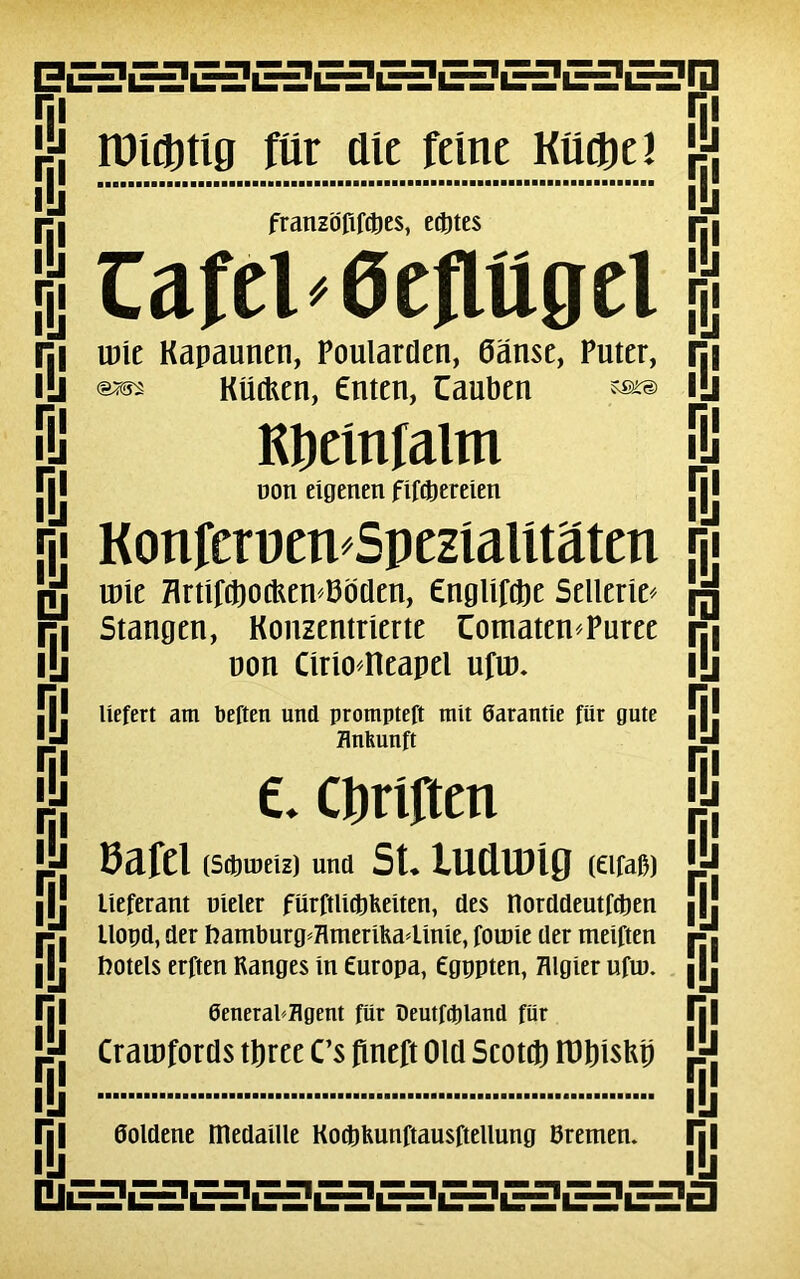 BESESESSSESESESESESE3Q lüidDtig ftir die feine KUdtjel franzofifdties, edt)tes Cafel'Gefittgei ry lij ni IÜ IÜ m IÜ m IÜ m IÜ m IÜ u m IÜ m IÜ m IÜ m IÜ m IÜ m IÜ m IÜ m IÜ m IÜ U ÎH?E=?E£ÏE=ÎE=?E3E3E£?E=?E= une Kapaunen, Poularden, Ganse, Puter, KücUen, Cnten, Cauben «a» Kbemfalm non eigenen fiftpereien KonferuenSpezialîtaten une HrnrtftocKen I3düen, engUfdje Sellerie* Stangen, Konzentrîerte üomaten*Puree uon Cîrto41eapel ufun liefert am beften und prompteft mit Garantie fur gute flnhunft C Cpriften Pafel (Scproeiz) und St* lUCllDÎQ (Êlfa&) lieferant uieler fürftUdpKeiten, des norddeutfdjen llopd, der Uamburg*HmeriKa4îme, fotüie der meiften ftotels erfteu Ranges in Êuropa, Cgppten, Hlgier uftu. 0eneraPjflgent fiir Deutfdjland fur Crarufords tpree Cs fineft Old Scotd) tülnsUp i ru i ry m ry Si rs m ry i ry ry ry ry ry ni doldene médaillé Kodtjfeunftausftellung Bremen. m