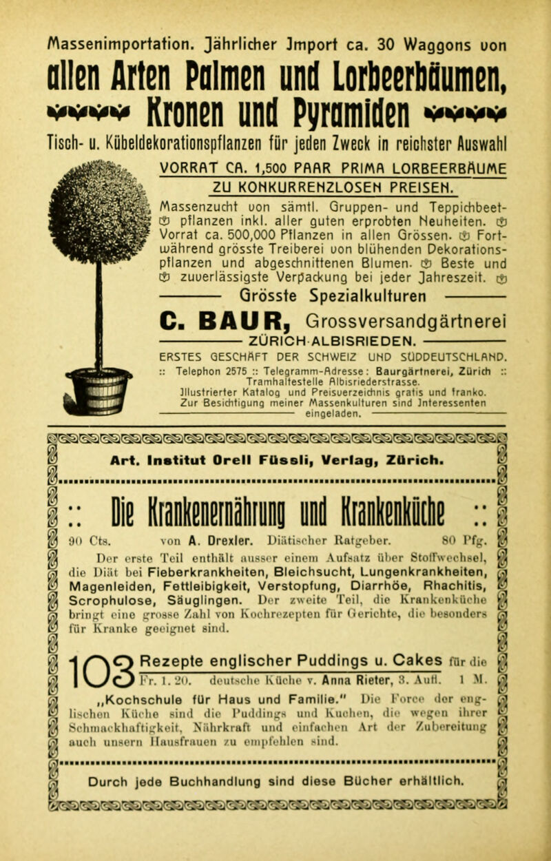 Massenimportation. Jàhrlicher Jmport ca. 30 Waggons uon allen flrten Pnlmen und Lorbeerbnumen, mmmm Kronen und Pyramiden ww Tisch- u. Kiibeldekorationspflanzen fur jeden Zweck in reichster Auswahl VORRftT Cfl. 1,500 PflRR PRIMA LORBEERBflUME Massenzucht uon sàmtl. Gruppen- und Teppichbeet- Cj pîlanzen inkl. aller Quten erprobten Neuheiten. ® Vorrat ca. 500,000 Pflanzen in allen Grôssen. tj) Fort- wàhrend grosste Treiberei uon blühenden Dekorations- pflanzen und abgesdinittenen Blumen. cî) Beste und ® zuuerlàssigste Verpackung bei jeder Jahreszeit. $ Grosste Spezialkulturen Ca B AU Rj Grossversandgârtnerei ZURICH ALBISRIEDEN. ERSTES GESCHAFT DER SCHWEIZ UND SÜDDEUTSCHLAND. :: Telephon 2575 :: Telegramm-fldresse : Baurgàrtnerei, Züricti :: Tramhaltestelle Albisriederstrasse. Jllustrierter Katalog und Preisuerzeitftnis gratis und tranko. Zur Besichtigung meiner Massenkulturen sind Interessenten eingeladen. $ die Uiat bei MeberkranKheiten, tJieicnsucni, Lungenurannneuen, S Magenleiden, Fettleibigkeit, Verstopfung, Diarrhôe, Rhachitis, % Scrophulose, Sauglingen. Der zweite Teil, die Krankenküehe gj bringt eino grosse Zabi von Koehrezepten fur Gerichte, die besonders fc? fur Kranke geeignet sind. i |J H Rezepte englischer Puddings u. Cakes far die Ç\! | V_yf^J Fr. 1.20. deutsclie Küche v. Anna Rieter, 3. AuH. 1 M. „Kochschule für Haus und Famille. Die force dor eng- Ï2 lischon Küche sind dio Puddings und Kuohen, die wegen ihrer *8 Schmackhaftigkeit, Niihrkraft und einfaehen Art der Zubereitung auch unsern Hausfrauen zu enipfehlcn sind. ZU KONKURRENZLOSEH PREISEH. Durch jede Buchhandlung sind diese BUcher erhàltlich.