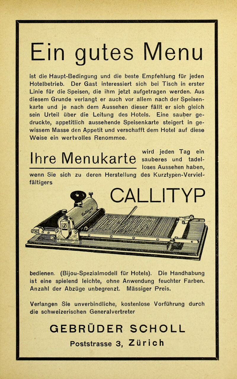 Ein gutes Menu ist die Haupt-Bedingung und die beste Empfehlung für jeden Hotelbetrieb. Der Gast interessiert sich bei Tisch in erster Linie für die Speisen, die ihm jetzt aufgetragen werden. Aus diesem Grunde verlangt er auch vor allem nach der Speisen- karte und je nach dem Aussehen dieser fâllt er sich gleich sein Urteii über die Leitung des Hotels. Eine sauber ge- druckte, appetitlich aussehende Speisenkarte steigert in ge- wissem Masse den Appétit und verschafft dem Hôtel auf diese Weise ein wertvolles Renommee. • . - - - wird jeden Tag ein Ihre Menukarte «^eres und tadei- loses Aussehen haben, wenn Sie sich zu deren Herstellung des Kurztypen-Verviel- fâltigers bedienen. (Bijou-Spezialmodell für Hotels). Die Handhabung ist eine spielend leichte, ohne Anwendung feuchter Farben. Anzahl der Abzüge unbegrenzt. Mâssiger Preis. Verlangen Sie unverbindliche, kostenlose Vorführung durch die schweizerischen Generalvertreter GEBRÜDER SCHOLL