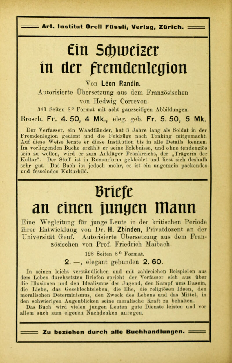 Cm Sdtjweîzer in der fremüenlegion Von Léon Randin. Àutorisierte Übersetzung aus <lem Franzosischen von Hedwig Correvon. 346 Seiten 8° Format mit aclit ganzseitigcn Abbildungen. Brosch. Fr. 4. 50, 4 Mk., eleg. geb. Fr. 5. 50, 5 Mk. Der Verfasser, ein Waadtliinder, hat 3 Jahro lang als Soldat in der Fremdenlogion gedient und die Feldzfige nacli Tonking micgemacht. Auf diese Weise lernto er diese Institution bis in aile Details kennen. Im vorliegenden Bûche erziihlt er seine Frlebnisse, und oline tendenzios sein zu wollcn, wird er zum Ankliiger Frankreichs, der „Triigerin der Kultur“. Der Stoff ist in Romanform gekleidet und liest sicli deslialb schr gut. Das Bucli ist jedoch mehr, es ist ein ungemein paekendes und fesselndes Kulturbild. B rlefe an eînen iungen mann Eine Wegleitung fur junge Leute in der kritischen Période ihrer Entwicklung von Dr. H. Zhinden, Privatdozent an der Universitiit Genf. Autorisierte Übersetzung aus dem Fran- zosischen von Prof. Friedrich Maibach. 128 Seiten 8° Format. 2. —, élégant gebunden 2. 60. In seinen leicht Terstiindliclien und mit zahlreichen Beispielen aus dein Leben durehsetzten Briefen spricht der Verfasser sich aus über die Illusionen und den Idealismus der .lugend, den Kampf unis Dasein, die Liebe, das Geschlechtsleben, die Elle, die religiüsen Idecn, den moraliscbcn Determinismus, den Z week des I.ebens und das Mittel, in den schwierigen Augenblicken seine moralische Kraft zu behalten. Das Bach wird vielen jungen Leuten guto Dienste leisten und vor allem nuch zum eigenen Nachdenken anregen. Zu beziehen durch aile Buchhandlungen.