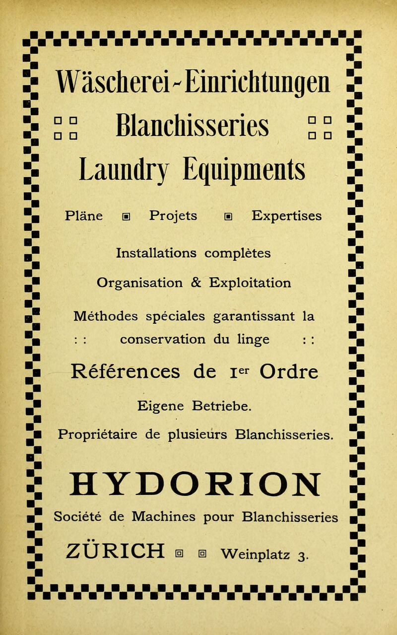 Il Wasclierei - Einriclitimgeu □ □ Blanchisseries ° ° Laundry Equipments Plane a Projets a Expertises Installations complètes Organisation & Exploitation Méthodes spéciales garantissant la : : conservation du linge : : Références de Ier Ordre Eigene Betriebe. Propriétaire de plusieurs Blanchisseries. HYDORION Société de Machines pour Blanchisseries • •