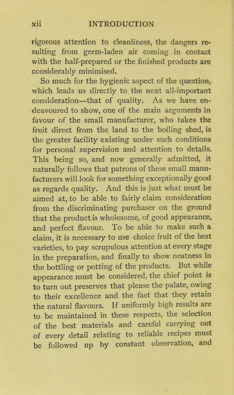 rigorous attention to cleanliness, the dangers re- sulting from germ-laden air coming in contact with the half-prepared or the finished products are considerably minimised. So much for the hygienic aspect of the question, which leads us directly to the next all-important consideration—that of quality. As we have en- deavoured to show, one of the main arguments in favour of the small manufacturer, who takes the fruit direct from the land to the boiling shed, is the greater facility existing under such conditions for personal supervision and attention to details. This being so, and now generally admitted, it naturally follows that patrons of these small manu- facturers will look for something exceptionally good as regards quality. And this is just what must be aimed at, to be able to fairly claim consideration from the discriminating purchaser on the ground that the product is wholesome, of good appearance, and perfect flavour. To be able to make such a claim, it is necessary to use choice fruit of the best varieties, to pay scrupulous attention at every stage in the preparation, and finally to show neatness in the bottling or potting of the products. But while appearance must be considered, the chief point is to turn out preserves that please the palate, owing to their excellence and the fact that they retain the natural flavours. If uniformly high results are to be maintained in these respects, the selection of the best materials and careful carrying out of every detail relating to reliable recipes must be followed up by constant observation, and