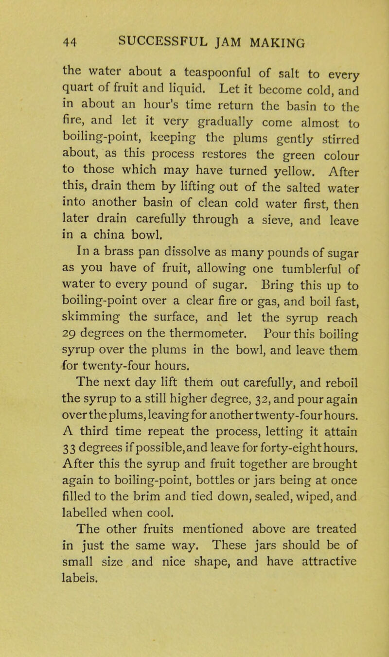 the water about a tcaspoonful of salt to every quart of fruit and liquid. Let it become cold, and in about an hour’s time return the basin to the fire, and let it very gradually come almost to boiling-point, keeping the plums gently stirred about, as this process restores the green colour to those which may have turned yellow. After this, drain them by lifting out of the salted water into another basin of clean cold water first, then later drain carefully through a sieve, and leave in a china bowl. In a brass pan dissolve as many pounds of sugar as you have of fruit, allowing one tumblerful of water to every pound of sugar. Bring this up to boiling-point over a clear fire or gas, and boil fast, skimming the surface, and let the syrup reach 29 degrees on the thermometer. Pour this boiling syrup over the plums in the bowl, and leave them for twenty-four hours. The next day lift them out carefully, and reboil the syrup to a still higher degree, 32, and pour again over the plums, leaving for another twenty-four hours. A third time repeat the process, letting it attain 33 degrees if possible, and leave for forty-eight hours. After this the syrup and fruit together are brought again to boiling-point, bottles or jars being at once filled to the brim and tied down, sealed, wiped, and labelled when cool. The other fruits mentioned above are treated in just the same way. These jars should be of small size and nice shape, and have attractive labels.