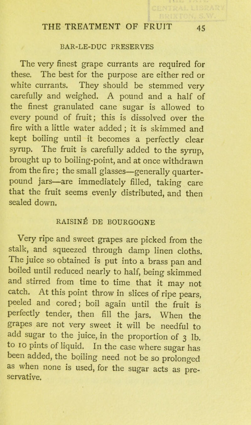 BAR-LE-DUC PRESERVES The very finest grape currants are required for these. The best for the purpose are either red or white currants. They should be stemmed very carefully and weighed. A pound and a half of the finest granulated cane sugar is allowed to every pound of fruit; this is dissolved over the fire with a little water added; it is skimmed and kept boiling until it becomes a perfectly clear syrup. The fruit is carefully added to the syrup, brought up to boiling-point, and at once withdrawn from the fire; the small glasses—generally quarter- pound jars—are immediately filled, taking care that the fruit seems evenly distributed, and then sealed down. RAISING DE BOURGOGNE Very ripe and sweet grapes are picked from the stalk, and squeezed through damp linen cloths. The juice so obtained is put into a brass pan and boiled until reduced nearly to half, being skimmed and stirred from time to time that it may not catch. At this point throw in slices of ripe pears, peeled and cored; boil again until the fruit is perfectly tender, then fill the jars. When the grapes are not very sweet it will be needful to add sugar to the juice, in the proportion of 3 lb. to 10 pints of liquid. In the case where sugar has been added, the boiling need not be so prolonged as when none is used, for the sugar acts as pre- servative.