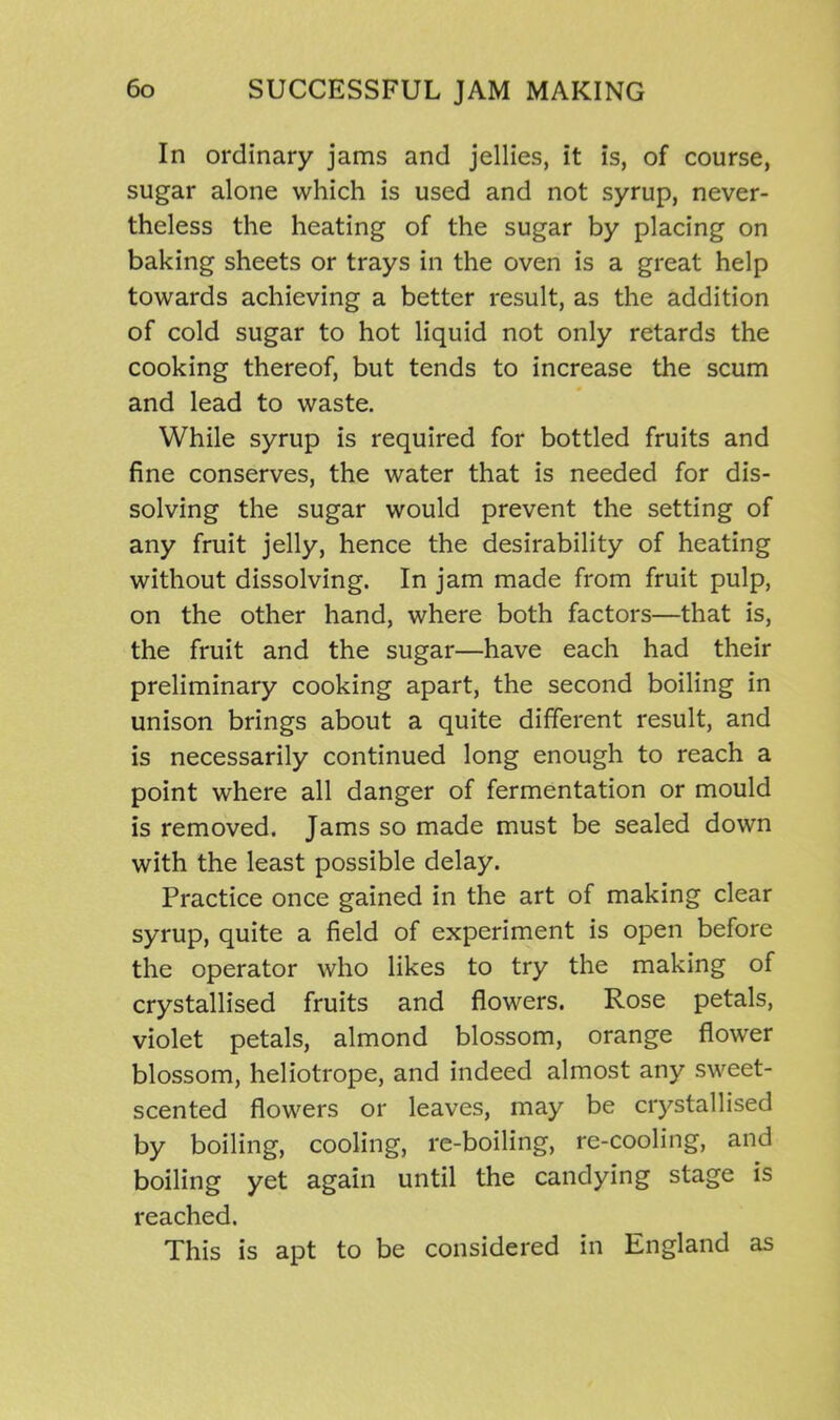 In ordinary jams and jellies, it is, of course, sugar alone which is used and not syrup, never- theless the heating of the sugar by placing on baking sheets or trays in the oven is a great help towards achieving a better result, as the addition of cold sugar to hot liquid not only retards the cooking thereof, but tends to increase the scum and lead to waste. While syrup is required for bottled fruits and fine conserves, the water that is needed for dis- solving the sugar would prevent the setting of any fruit jelly, hence the desirability of heating without dissolving. In jam made from fruit pulp, on the other hand, where both factors—that is, the fruit and the sugar—have each had their preliminary cooking apart, the second boiling in unison brings about a quite different result, and is necessarily continued long enough to reach a point where all danger of fermentation or mould is removed. Jams so made must be sealed down with the least possible delay. Practice once gained in the art of making clear syrup, quite a field of experiment is open before the operator who likes to try the making of crystallised fruits and flowers. Rose petals, violet petals, almond blossom, orange flower blossom, heliotrope, and indeed almost any sweet- scented flowers or leaves, may be crystallised by boiling, cooling, re-boiling, re-cooling, and boiling yet again until the candying stage is reached. This is apt to be considered in England as