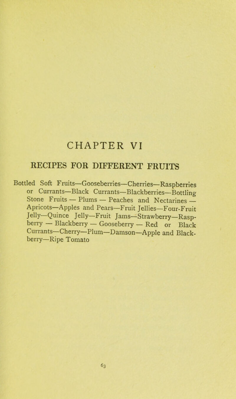 RECIPES FOR DIFFERENT FRUITS Bottled Soft Fruits—Gooseberries—Cherries—Raspberries or Currants—Black Currants—Blackberries—Bottling Stone Fruits — Plums — Peaches and Nectarines — Apricots—Apples and Pears—Fruit Jellies—Four-Fruit Jelly—Quince Jelly—Fruit Jams—Strawberry—Rasp- berry — Blackberry — Gooseberry — Red or Black Currants—Cherry—Plum—Damson—Apple and Black- berry—Ripe Tomato