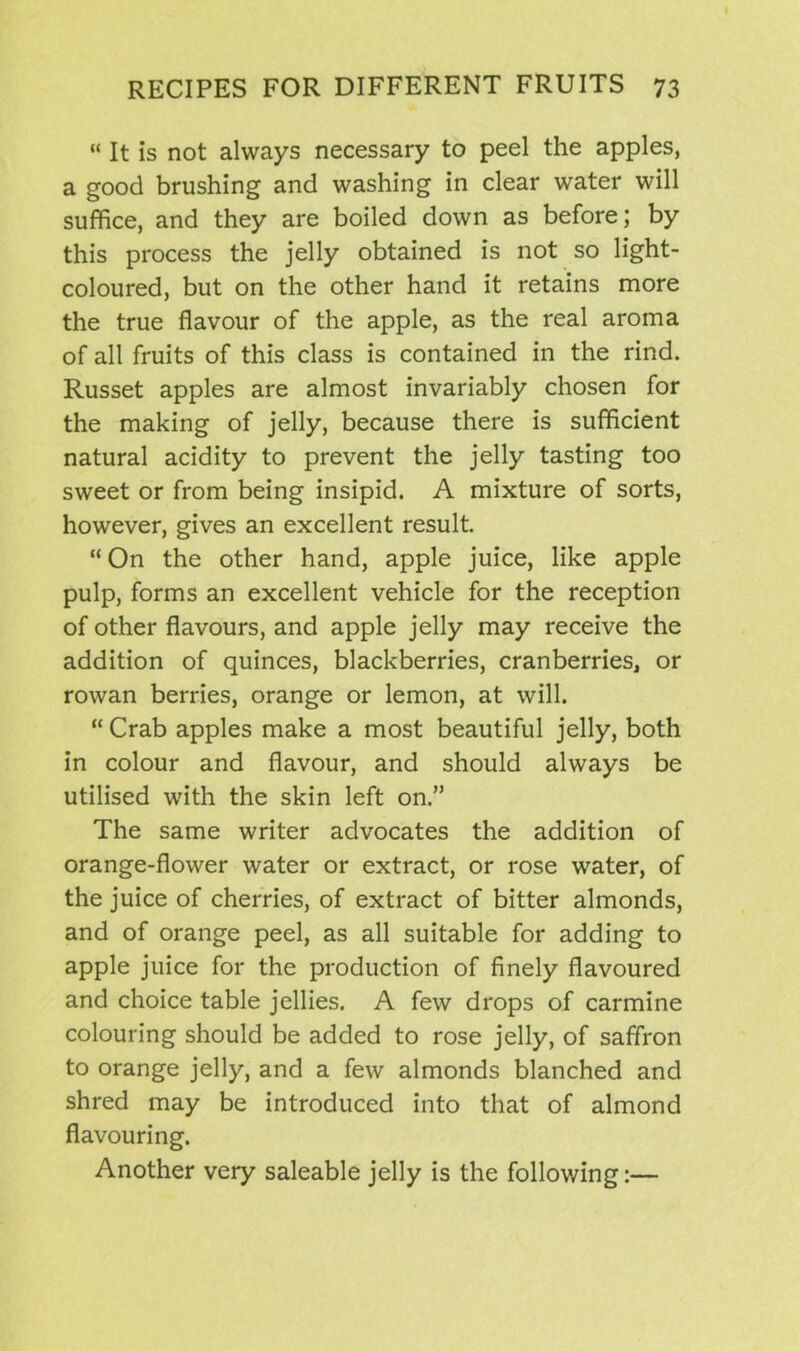 “ It is not always necessary to peel the apples, a good brushing and washing in clear water will suffice, and they are boiled down as before; by this process the jelly obtained is not so light- coloured, but on the other hand it retains more the true flavour of the apple, as the real aroma of all fruits of this class is contained in the rind. Russet apples are almost invariably chosen for the making of jelly, because there is sufficient natural acidity to prevent the jelly tasting too sweet or from being insipid. A mixture of sorts, however, gives an excellent result. “On the other hand, apple juice, like apple pulp, forms an excellent vehicle for the reception of other flavours, and apple jelly may receive the addition of quinces, blackberries, cranberries, or rowan berries, orange or lemon, at will. “ Crab apples make a most beautiful jelly, both in colour and flavour, and should always be utilised with the skin left on.” The same writer advocates the addition of orange-flower water or extract, or rose water, of the juice of cherries, of extract of bitter almonds, and of orange peel, as all suitable for adding to apple juice for the production of finely flavoured and choice table jellies. A few drops of carmine colouring should be added to rose jelly, of saffron to orange jelly, and a few almonds blanched and shred may be introduced into that of almond flavouring. Another very saleable jelly is the following:—