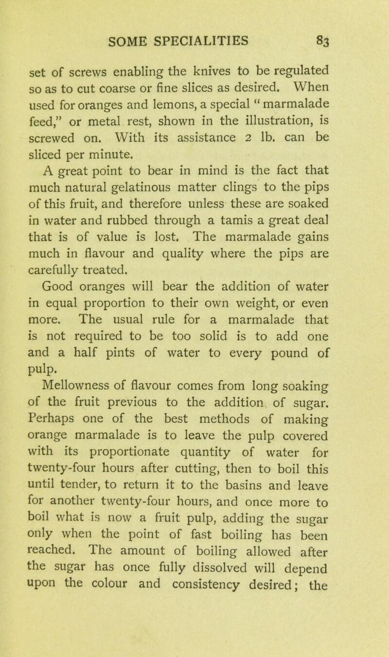 set of screws enabling the knives to be regulated so as to cut coarse or fine slices as desired. When used for oranges and lemons, a special “ marmalade feed,” or metal rest, shown in the illustration, is screwed on. With its assistance 2 lb. can be sliced per minute. A great point to bear in mind is the fact that much natural gelatinous matter clings to the pips of this fruit, and therefore unless these are soaked in water and rubbed through a tamis a great deal that is of value is lost. The marmalade gains much in flavour and quality where the pips are carefully treated. Good oranges will bear the addition of water in equal proportion to their own weight, or even more. The usual rule for a marmalade that is not required to be too solid is to add one and a half pints of water to every pound of pulp. Mellowness of flavour comes from long soaking of the fruit previous to the addition of sugar. Perhaps one of the best methods of making orange marmalade is to leave the pulp covered with its proportionate quantity of water for twenty-four hours after cutting, then to boil this until tender, to return it to the basins and leave for another twenty-four hours, and once more to boil what is now a fruit pulp, adding the sugar only when the point of fast boiling has been reached. The amount of boiling allowed after the sugar has once fully dissolved will depend upon the colour and consistency desired; the