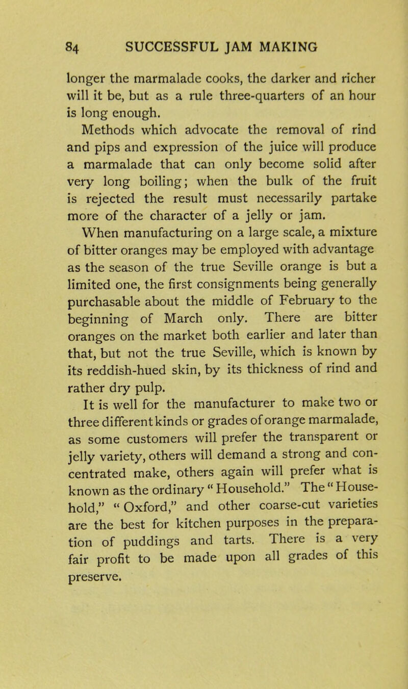 longer the marmalade cooks, the darker and richer will it be, but as a rule three-quarters of an hour is long enough. Methods which advocate the removal of rind and pips and expression of the juice will produce a marmalade that can only become solid after very long boiling; when the bulk of the fruit is rejected the result must necessarily partake more of the character of a jelly or jam. When manufacturing on a large scale, a mixture of bitter oranges may be employed with advantage as the season of the true Seville orange is but a limited one, the first consignments being generally purchasable about the middle of February to the beginning of March only. There are bitter oranges on the market both earlier and later than that, but not the true Seville, which is known by its reddish-hued skin, by its thickness of rind and rather dry pulp. It is well for the manufacturer to make two or three different kinds or grades of orange marmalade, as some customers will prefer the transparent or jelly variety, others will demand a strong and con- centrated make, others again will prefer what is known as the ordinary “ Household.” The “ House- hold,” “Oxford,” and other coarse-cut varieties are the best for kitchen purposes in the prepara- tion of puddings and tarts. There is a very fair profit to be made upon all grades of this preserve.