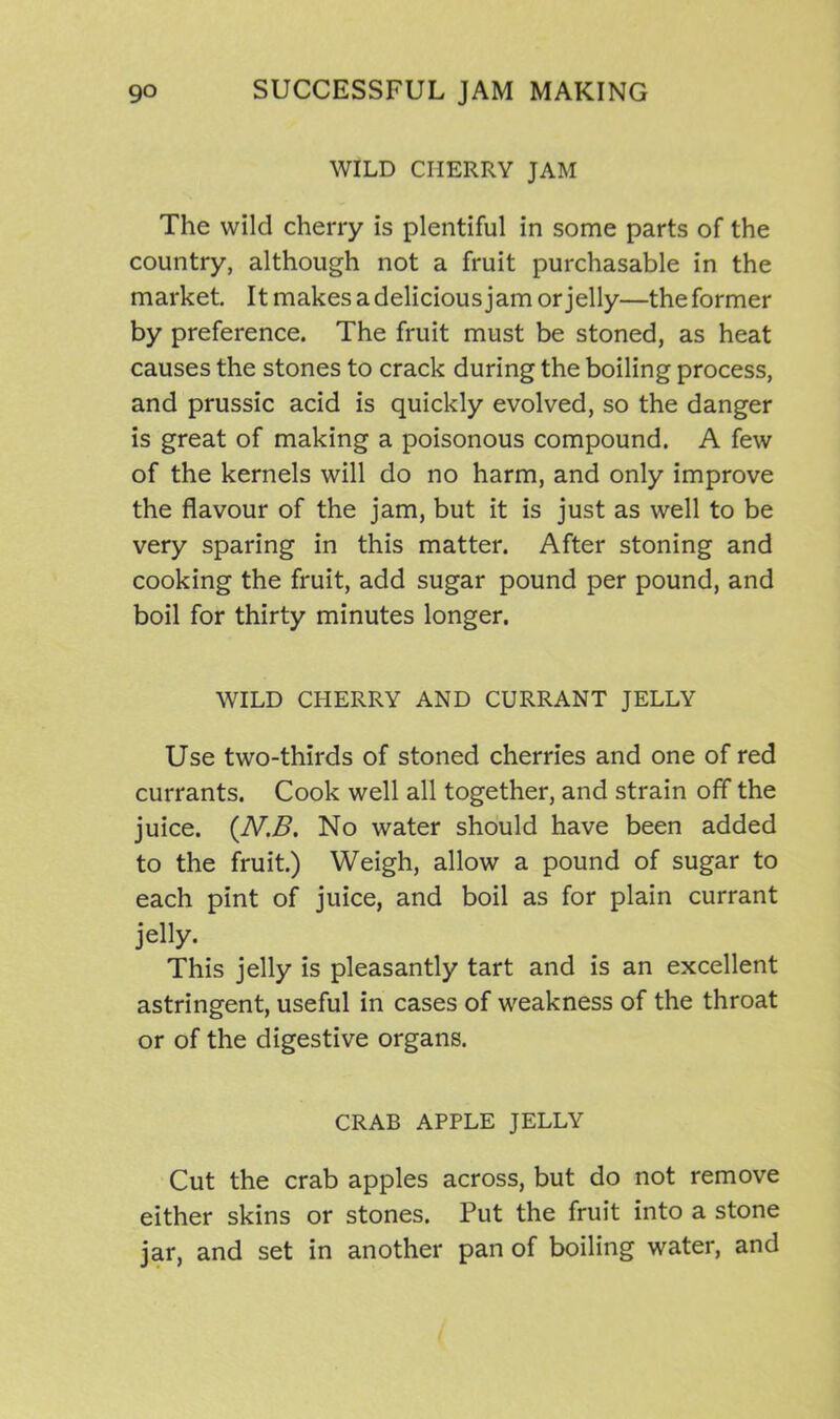 WILD CHERRY JAM The wild cherry is plentiful in some parts of the country, although not a fruit purchasable in the market. It makes a delicious jam or jelly—the former by preference. The fruit must be stoned, as heat causes the stones to crack during the boiling process, and prussic acid is quickly evolved, so the danger is great of making a poisonous compound. A few of the kernels will do no harm, and only improve the flavour of the jam, but it is just as well to be very sparing in this matter. After stoning and cooking the fruit, add sugar pound per pound, and boil for thirty minutes longer. WILD CHERRY AND CURRANT JELLY Use two-thirds of stoned cherries and one of red currants. Cook well all together, and strain off the juice. (.N,B. No water should have been added to the fruit.) Weigh, allow a pound of sugar to each pint of juice, and boil as for plain currant jelly. This jelly is pleasantly tart and is an excellent astringent, useful in cases of weakness of the throat or of the digestive organs. CRAB APPLE JELLY Cut the crab apples across, but do not remove either skins or stones. Put the fruit into a stone jar, and set in another pan of boiling water, and