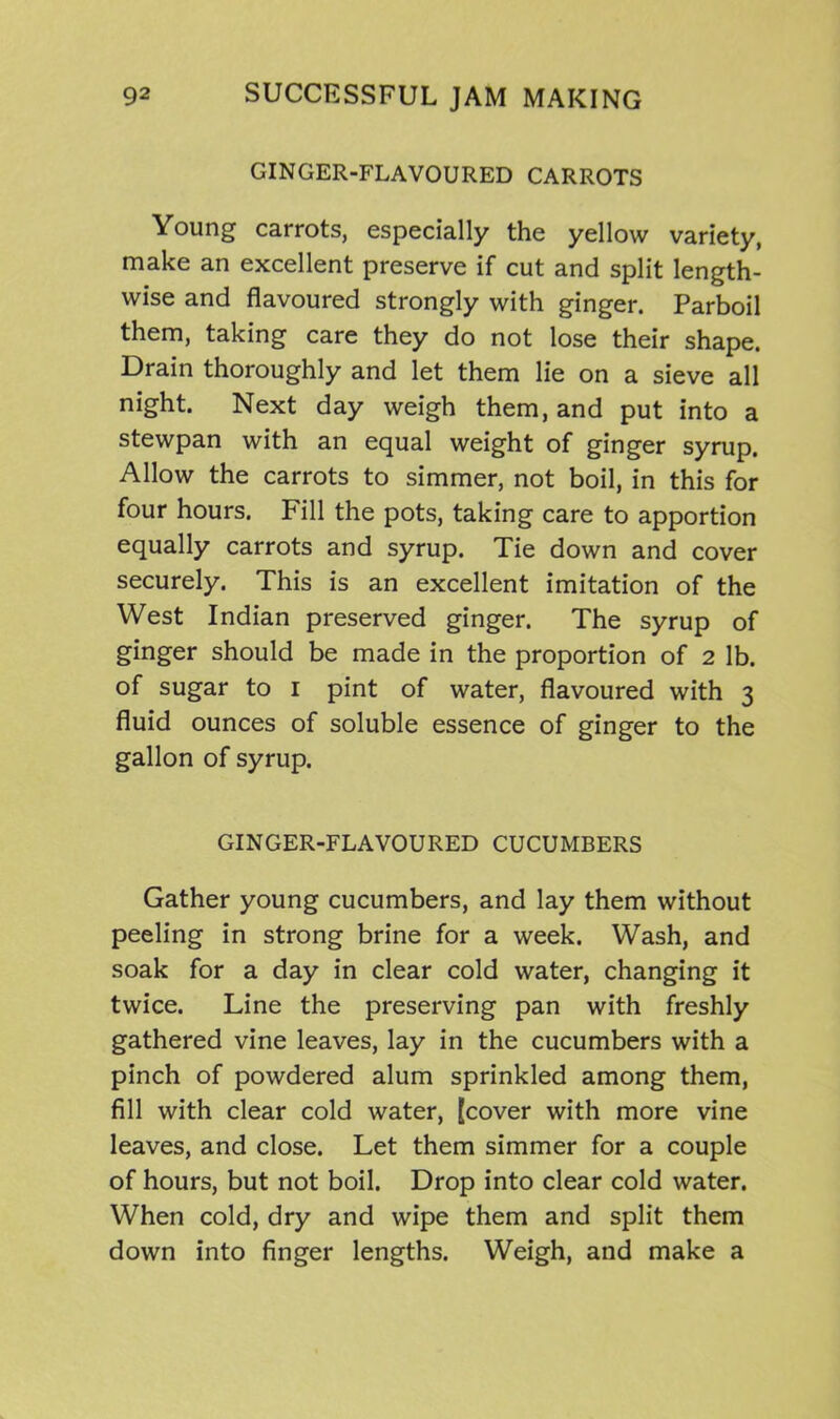 GINGER-FLAVOURED CARROTS Young carrots, especially the yellow variety, make an excellent preserve if cut and split length- wise and flavoured strongly with ginger. Parboil them, taking care they do not lose their shape. Drain thoroughly and let them lie on a sieve all night. Next day weigh them, and put into a stewpan with an equal weight of ginger syrup. Allow the carrots to simmer, not boil, in this for four hours. Fill the pots, taking care to apportion equally carrots and syrup. Tie down and cover securely. This is an excellent imitation of the West Indian preserved ginger. The syrup of ginger should be made in the proportion of 2 lb. of sugar to 1 pint of water, flavoured with 3 fluid ounces of soluble essence of ginger to the gallon of syrup. GINGER-FLAVOURED CUCUMBERS Gather young cucumbers, and lay them without peeling in strong brine for a week. Wash, and soak for a day in clear cold water, changing it twice. Line the preserving pan with freshly gathered vine leaves, lay in the cucumbers with a pinch of powdered alum sprinkled among them, fill with clear cold water, [cover with more vine leaves, and close. Let them simmer for a couple of hours, but not boil. Drop into clear cold water. When cold, dry and wipe them and split them down into finger lengths. Weigh, and make a
