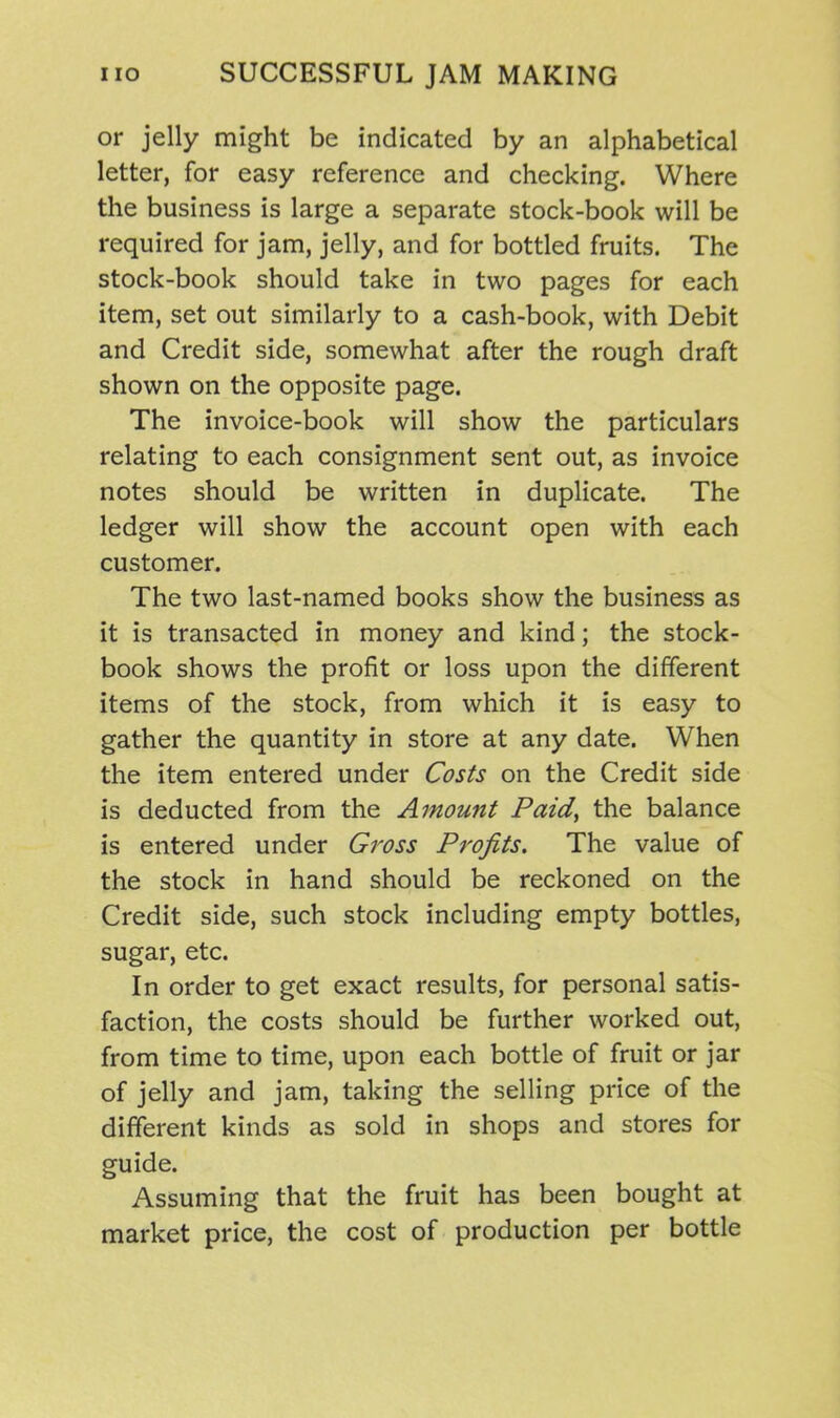 or jelly might be indicated by an alphabetical letter, for easy reference and checking. Where the business is large a separate stock-book will be required for jam, jelly, and for bottled fruits. The stock-book should take in two pages for each item, set out similarly to a cash-book, with Debit and Credit side, somewhat after the rough draft shown on the opposite page. The invoice-book will show the particulars relating to each consignment sent out, as invoice notes should be written in duplicate. The ledger will show the account open with each customer. The two last-named books show the business as it is transacted in money and kind; the stock- book shows the profit or loss upon the different items of the stock, from which it is easy to gather the quantity in store at any date. When the item entered under Costs on the Credit side is deducted from the Amount Paid, the balance is entered under Gross Profits. The value of the stock in hand should be reckoned on the Credit side, such stock including empty bottles, sugar, etc. In order to get exact results, for personal satis- faction, the costs should be further worked out, from time to time, upon each bottle of fruit or jar of jelly and jam, taking the selling price of the different kinds as sold in shops and stores for guide. Assuming that the fruit has been bought at market price, the cost of production per bottle
