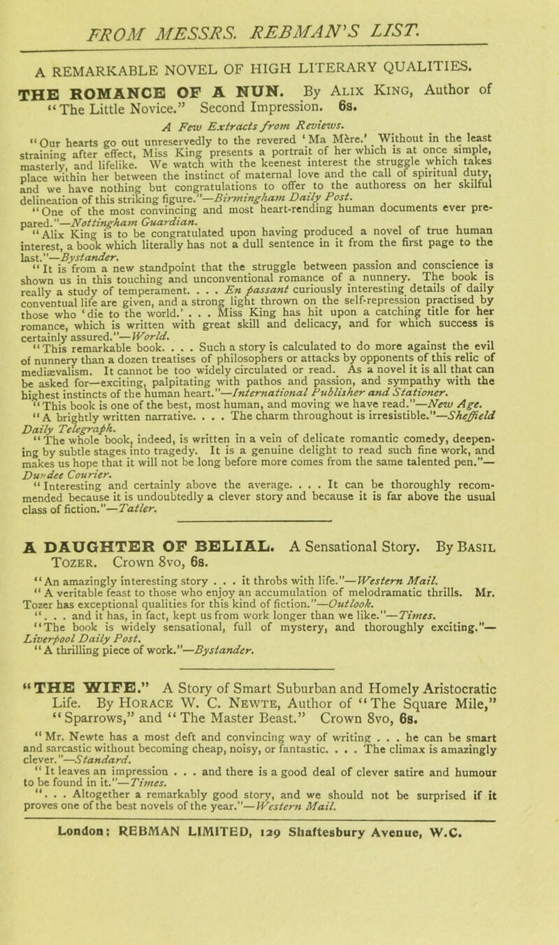 A REMARKABLE NOVEL OF HIGH LITERARY QUALITIES. THE ROMANCE OF A NUN. By Alix King, Author of “The Little Novice.” Second Impression. 6s. A Few Extracts from Reviews. “Our hearts go out unreservedly to the revered ‘ Ma Mere.’ _ Without in the least straining after effect, Miss King presents a portrait of her which is at once simple, masterly, and lifelike. We watch with the keenest interest the struggle which takes place within her between the instinct of maternal love and the call of spiritual duty, and we have nothing but congratulations to offer to the authoress on her skilful delineation of this striking figure.—Birmingham Daily Post. “ One of the most convincing and most heart-rending human documents ever pre- pared.—Nottingham Guardian. . “Alix King is to be congratulated upon having produced a novel of true human interest, a book which literally has not a dull sentence in it from the first page to the last .—Bystander. .... “It is from a new standpoint that the struggle between passion and conscience is shown us in this touching and unconventional romance of a nunnery. The book is really a study of temperament. . . . En passant curiously interesting details of daily conventual life are given, and a strong light thrown on the self-repression practised by those who ‘die to the world.’ . . . Miss King has hit upon a catching title for her romance, which is written with great skill and delicacy, and for which success is certainly assured.”—World. . , “This remarkable book. . . . Such a story is calculated to do more against the evil of nunnery than a dozen treatises of philosophers or attacks by opponents of this relic of mediaevalism. It cannot be too widely circulated or read. As a novel it is all that can be asked for—exciting, palpitating with pathos and passion, and sympathy with the highest instincts of the human heart.”—International Publisher and Stationer. '“ This book is one of the best, most human, and moving we have read.”—New Age. “ A brightly written narrative. . . . The charm throughout is irresistible.”—Sheffield Daily Telegraph. “ The whole book, indeed, is written in a vein of delicate romantic comedy, deepen- ing by subtle stages into tragedy. It is a genuine delight to read such fine work, and makes us hope that it will not be long before more comes from the same talented pen.”— Dundee Courier. “ Interesting and certainly above the average. ... It can be thoroughly recom- mended because it is undoubtedly a clever story and because it is far above the usual class of fiction.”—Tatler. A DAUGHTER OF BELIAL. A Sensational Story. By Basil Tozer. Crown 8vo, 6s. “ An amazingly interesting story . . . it throbs with life.”—Western Mail. “ A veritable feast to those who enjoy an accumulation of melodramatic thrills. Mr. Tozer has exceptional qualities for this kind of fiction.”—Outlook. “ . . . and it has, in fact, kept us from work longer than we like.”—Times. “The book is widely sensational, full of mystery, and thoroughly exciting.— Liverpool Daily Post. “ A thrilling piece of work.—Bystander. “ THE WIFE.” A Story of Smart Suburban and Homely Aristocratic Life. By Horace W. C. Newte, Author of “The Square Mile,” “ Sparrows,” and “ The Master Beast.” Crown 8vo, 6s. “ Mr. Newte has a most deft and convincing way of writing ... he can be smart and sarcastic without becoming cheap, noisy, or fantastic. . . . The climax is amazingly clever.”—Standard. “ It leaves an impression . . . and there is a good deal of clever satire and humour to be found in it.”—Times. “. . . Altogether a remarkably good story, and we should not be surprised if it proves one of the best novels of the year.”—Western Mail.