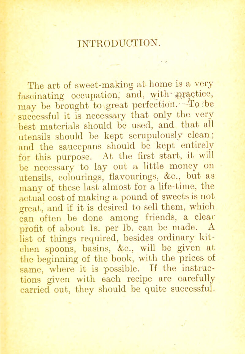 INTRODUCTION. The art of .sweet-inakiug at home is a very fascinating occupation, and, ipr&Qtice, may be brought to great perfection.--To be successful it is necessary that only the very best materials should be used, and that all utensils should be kept scrupulously clean; and the saucepans should be kept entirely for this purpose. xA.t the first start, it will be necessary to lay out a little money on utensils, colourings, flavourings, &c., but as many of these last almost for a life-time, the actual cost of making a pound of sweets is not great, and if it is desired to sell them, which can often be done among friends, a clear profit of about Is. per lb. can be made. A list of things required, besides ordinary kit- chen spoons, basins, &c., will be given at the beginning of the book, with the prices of same, where it is possible. If the instruc- tioas given with each recipe are carefully carried out, they should be (j^uite successful.