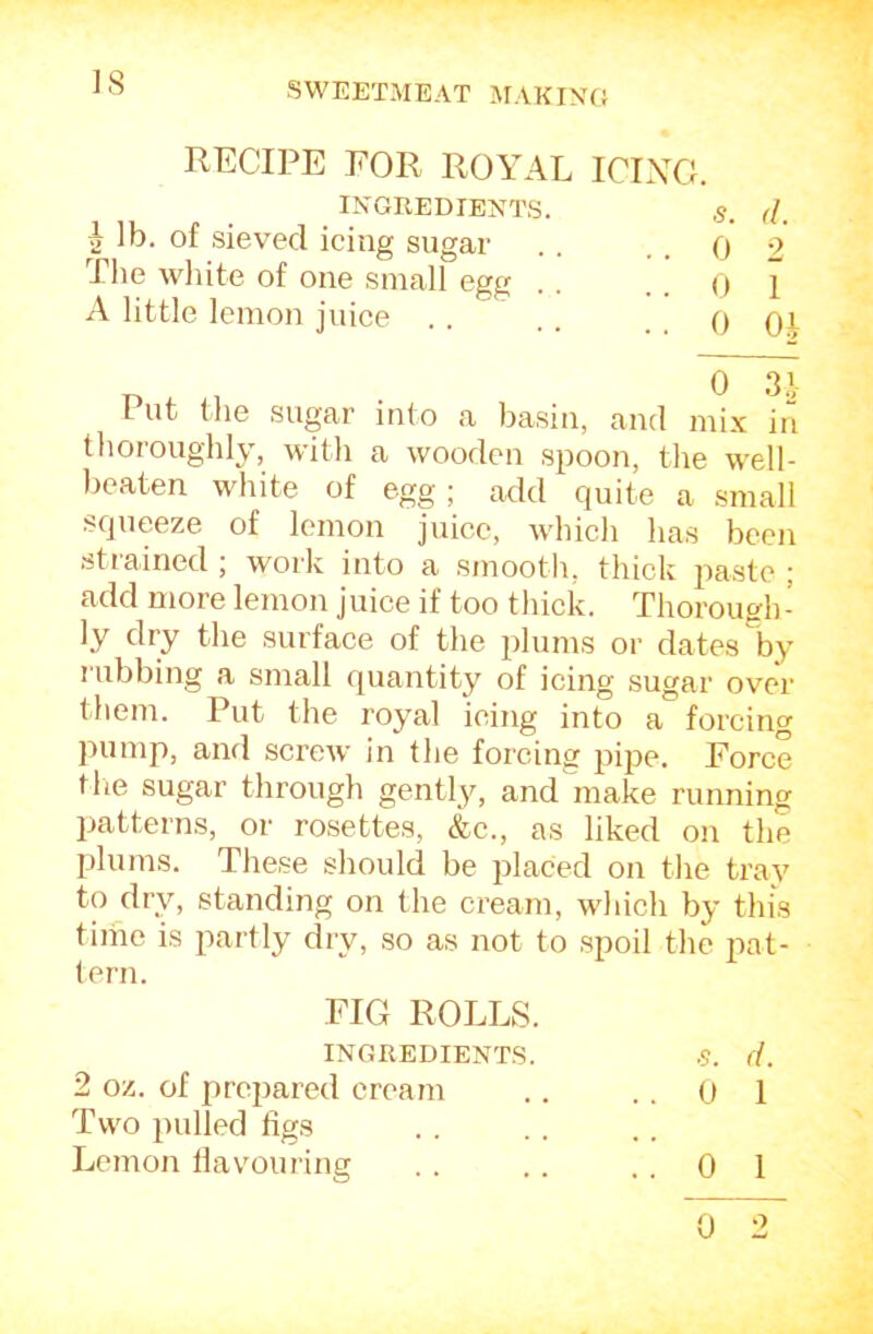 IS RECIPE FOR ROYAL ICIXG. IXGREDIE>JTS. s. (1. ^ lb. of sieved icing sugar . . . . 0 2 The white of one small egg . . ..01 A little lemon juice . . . . , , 0 Oi Put the sugar into a basin, and mix ir*! thoroughly, with a wooden spoon, the well- beaten white of egg; add quite a small squeeze of lemon juice, which has been strained ; work into a smooth, thick paste ; add more lemon juice if too thick. Thorough- ly fRy fbe surface of the plums or dates by rubbing a small quantity of icing sugar over them. Put the royal icing into a forcing pump, and screw in the forcing pipe. Force the sugar through gently, and make running patterns, or rosettes, &c., as liked on the plums. These should be placed on the tray to dry, standing on the cream, which by this time is partly dry, so as not to spoil the pat- tern. FIG ROLLS. INGREDIENTS. S. (i. 2 oz. of prepared cream .. .. 0 1 Two pulled figs Lemon flavouring . . .. ..01 0 2