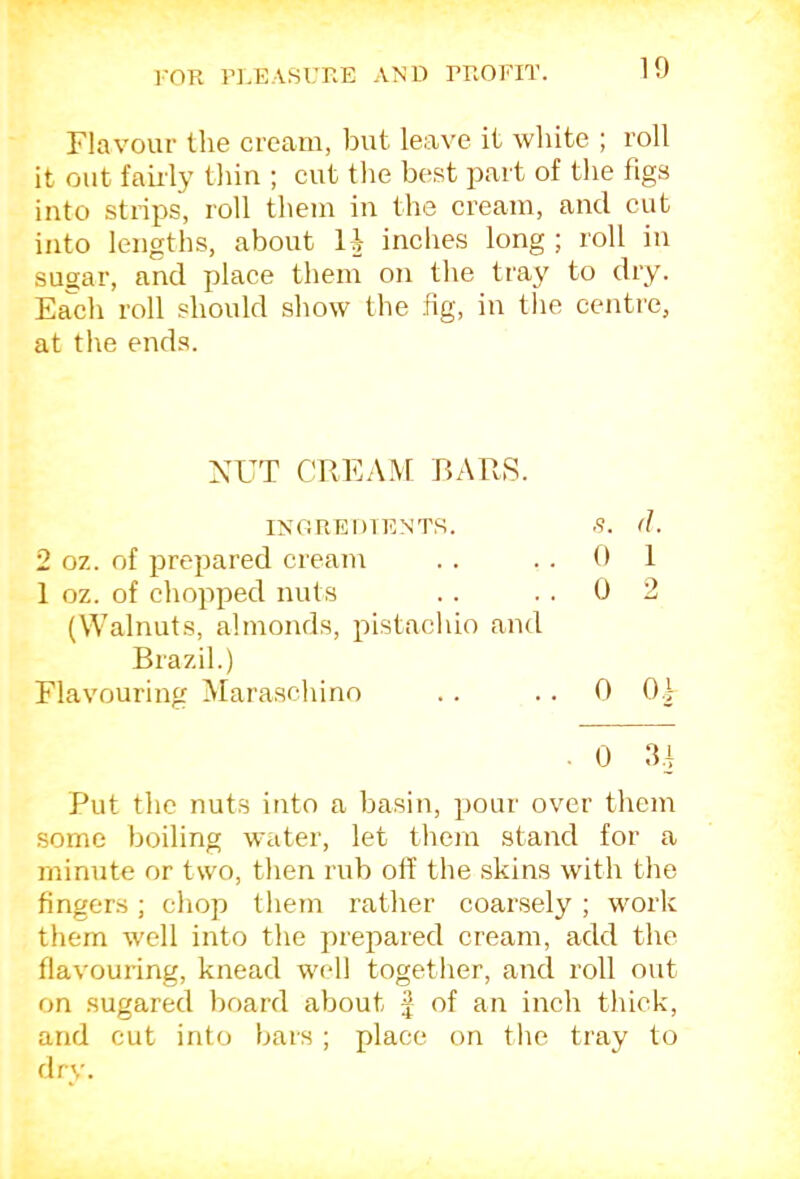 Flavour the cream, but leave it white ; roll it out faii'ly thin ; cut the best part of the figs into strips, roll them in the cream, and cut into lengths, about U inches long ; roll in sugar, and place them on the tray to dry. Each roll should show the fig, in tlie centre, at the ends. XUT CREAM BARS. INOREDIENTS. .9. d. 2 oz. of prepared cream . . ..01 1 oz. of chopped nuts .. . . 0 2 (Walnuts, almonds, pistachio and Brazil.) Flavouring Maraschino .. .. 0 0| . 0 IR Put the nuts into a basin, pour over them some boiling water, let thou stand for a minute or two, then rub off the skins with the fingers; chop them rather coarsely ; work them well into the prepared cream, add the flavouring, knead well together, and roll out on sugared board about £ of an inch thick, and cut into bars ; place on the tray to flry.