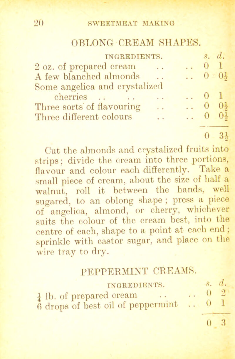 OBT.ONG CREAM SHAPES. 2 oz. of prepared cream A few blanched almonds Some angelica and crystalized INGREDIENTS. .<?. (1. 0 I 0 OJ cherries Three sorts' of flavouring Three different colours 0 1 0 Oil 0 0.1 0 3.1 Cut the almonds and ciystalized fruits into strips; divide the cream into three portions, flavour and colour each differentl3G Take a small piece of cream, about the size of half a walnut, roll it between the hands, w^ell sugared, to an oblong shape ; press a piece of angelica, almond, or cherry, whichever suits the colour of tlie cream best, into the centre of each, shape to a point at each end ; sprinkle with castor sugar, and place on the wire tray to dry. I lb. of prC|Jiinrv-i fl drops of best oil of peppermint .. 0 1 0 3