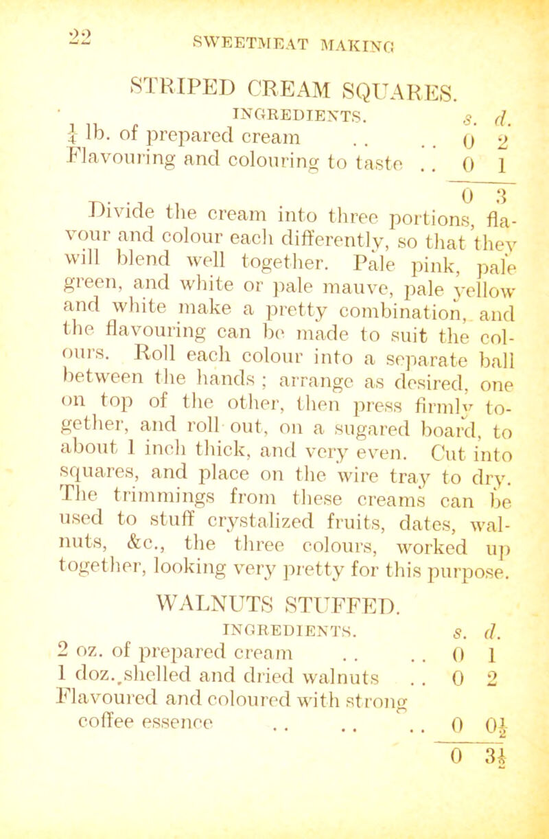 8TRIPED CREAM SQUARES. INGREDIEXT.S. s, d, ] lb. of prepared cream . . . . (j y Flavouring and colouring to taste ,. 0 1 Divide the cream into three portions, fla- vour and colour each dift’erently, so that thev will blend well together. Pale pink, j^al'e green, and white or jmle mauve, pale vellow and white make a pretty combination, and the flavouring can be made to suit the col- oui's. Roll each colour into a .separate ball between the hands ; arrange as desired, one on top of the other, then press flrmlv to- gether, and roll out, on a sugared board, to about 1 inch thick, and very even. Cut into squares, and place on the wire tray to dry. Pile trimmings from tliese creams can be used to stuff crystalized fruits, dates, wal- nuts, &c., the three colours, worked u]) together, looking very pretty for this purpose. WALNUTS STUFFED. INGREDIENTS. s. (1 2 oz. of prepared cream 0 1 1 doz.^shelled and dried walnuts . 0 0 Elavoui'cd and coloured with stroncr coffee essence , 0 0 C)1 3*