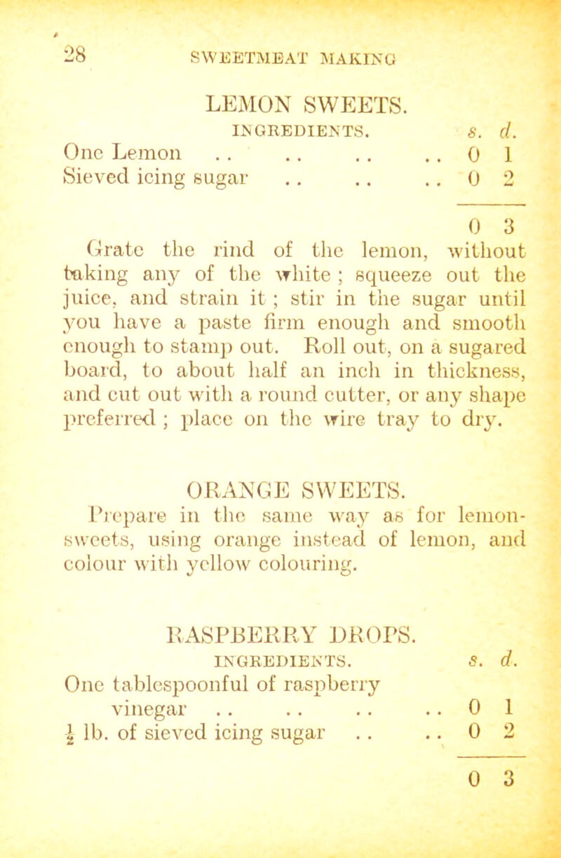 LEMON SWEETS. IJ^GREDIENTS. S. cl. One Lemon .. .. ,. ,.01 Sieved icing sugar ,. .. .. 0 2 0 3 Orate the rind of the lemon, without taking any of the white ; squeeze out the juice, and strain it ; stir in the sugar until you have a paste firm enough and smooth enough to stamj) out. Roll out, on a sugared board, to about half an inch in thickness, and cut out with a round cutter, or any shape preferred;!; place on the wire tray to dry. ORANGE SWEETS. Ihepare in the same way as for lemon- sweets, using orange instead of lemon, and colour with yellow colouring. RASPBERRY DROPS. INGKEDIEKTS. S. d. One tablespoonful of raspberry vinegar .. .. .. ..01 I lb. of sieved icing sugar .. ,. 0 2 0 3