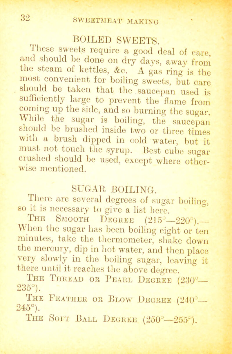 BOILED SWEETS. These sweets require a good deal of care, and should be done on dry daj'^s, away from the steam of kettles, &c. A gas ring is the most convenient for boiling sweets, but care should be taken that the saucepan used is sufficiently large to prevent the flame from coming up the side, and so burning the sugar. \\ Idle the sugar is boiling, the saucepan should be brushed inside two or three times wdth a brush dipped in cold water, but it must not touch the syrup. Best cube sugar ciushed should be used, except where other- wise mentioned. SUGAR BOILING. There are several degrees of sugar boiling, so it is necessary to give a list here. ° The Smooth Degree (215°—220°). When the sugar has been boiling eight or ten minutes, take the thermometer, shake down the mercury, dip in hot water, and then place very slowl}^ in the boiling sugar, leaving it there until it reaches the above degree. The Thread or Pearl Degree (230°— 235°). The Feather or Blow Degree (2I0°— 245°). The Sort Ball Degree (250°—255').