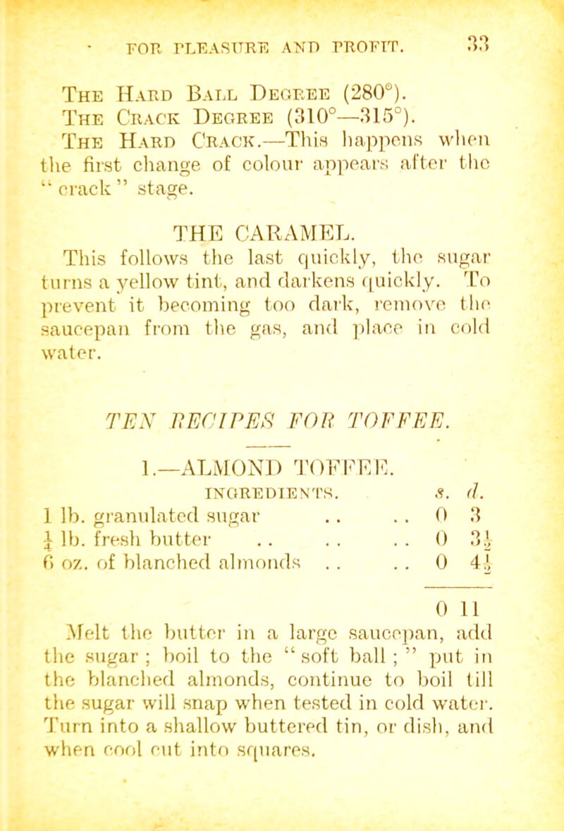 The Hard Ball Degree (280°). The Crack Degree (310°—315°). The Hard Crack.—This happens whe-n tlie first cliange of coloui’ appears after the “ erack ” stage. THE CARAMEL. This follows the last quickly, the sugar turns a yellow tint, and darkens f[uickly. To prevent it becoming too daik, I'eniove the saucepan from the gas, and ])laee in cold water. TEX EECIPEE FOE TOFFEE. 1.—ALMOND TOE CEE. INGREDIENTS. s. d. 1 lb. granulated sugar . . 0 3 J lb. fresh butter . . 0 31 0 oz. of blanched almonds .. 0 4.1 0 It Melt the butter in a large saucei)an, add the sugar; boil to the “soft ball; ” put in the blanched almonds, continue to boil till the sugar will snap when tested in cold water. Turn into a .shallow buttered tin, or dish, and when cool cut into squares.