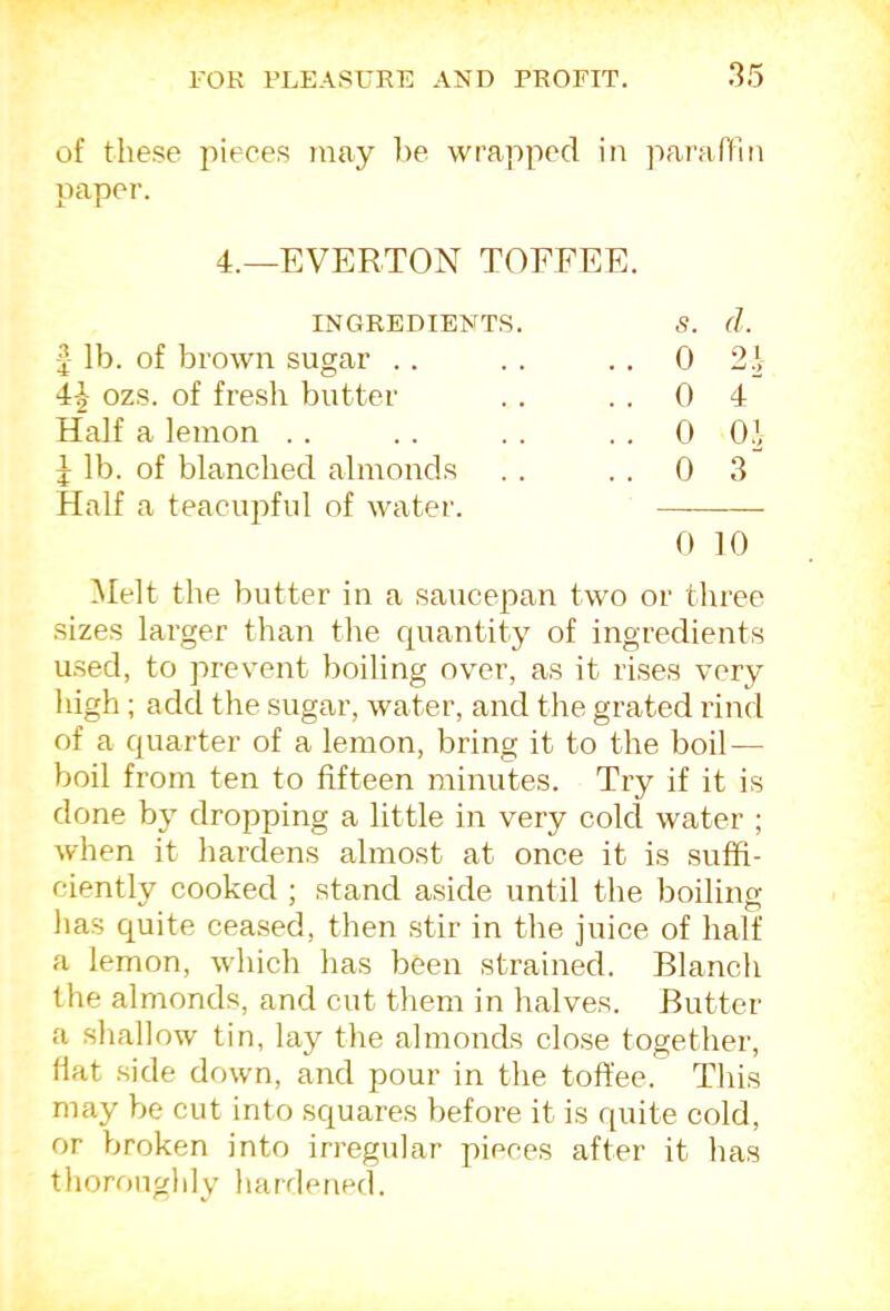 of these pieces may he wrapped in paraflin paper. 4._everton toffee. INGREDIEKTS. s. d. 1 lb. of brown sugar . . . . 0 2 ^ 4-J- ozs. of fresh butter . . 0 4 Half a lemon . . . . 0 0.1 J lb. of blanched almonds . . 0 3 Half a teacupful of waiter. 0 10 Melt the butter in a saucepan two or three sizes larger than tlie quantity of ingredients used, to prevent boiling over, as it rises very high; add the sugar, water, and the grated rind of a quarter of a lemon, bring it to the boil — boil from ten to fifteen minutes. Try if it is done by dropping a little in very cold water ; when it hardens almost at once it is suffi- ciently cooked ; stand aside until the boiling has quite cea.sed, then stir in the juice of half a lemon, which has been strained. Blanch the almonds, and cut them in halves. Butter a shallow tin, lay the almonds close together. Hat side down, and pour in the toffee. This may be cut into squares before it is quite cold, or broken into irregular pieces after it bas thoroughly hardened.