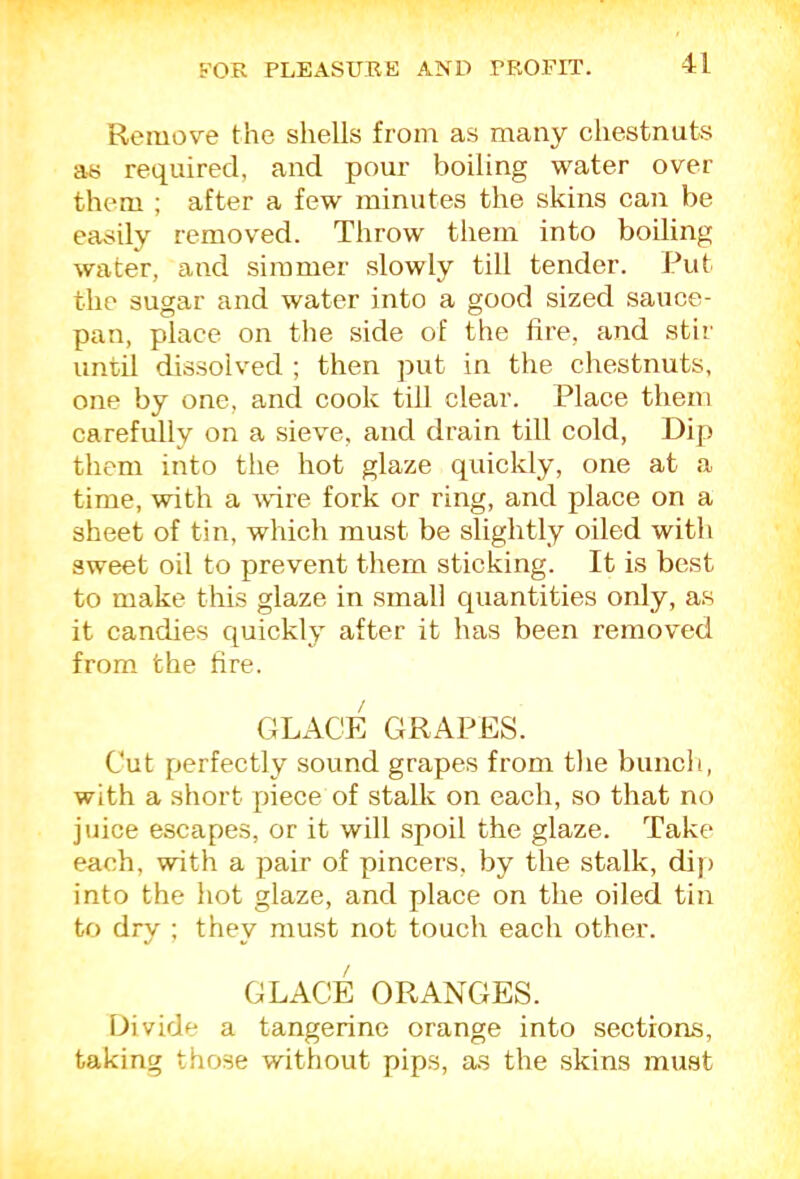 Remove the shells from as many chestnuts aR required, and pour boiling water over them ; after a few minutes the skins can be easily removed. Throw them into boiling water, and simmer slowly till tender. Put the sugar and water into a good sized sauce- pan, place on the side of the hre, and stir until dissolved ; then put in the chestnuts, one by one, and cook till clear. Place them carefully on a sieve, and drain till cold, Dip them into the hot glaze quickly, one at a time, with a mre fork or ring, and place on a sheet of tin, which must be slightly oiled with sweet oil to prevent them sticking. It is best to make this glaze in small quantities only, as it candies quickly after it has been removed from the fire. glact: grapes. Cut perfectly sound grapes from the bunch, with a short piece of stalk on each, so that no juice escapes, or it will spoil the glaze. Take each, with a pair of pincers, by the stalk, dip into the hot glaze, and place on the oiled tin to dry ; they must not touch each other. GLACE ORANGES. Divide a tangerine orange into sections, taking those without pips, as the skins must