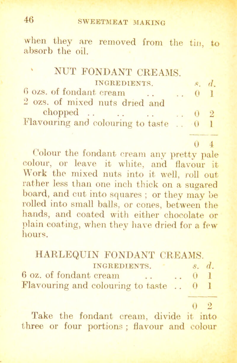 wlien they are removed from tlie tin, to absorb the oil. ' NUT FONDANT CREAMS. INGREDIENTS. d. 6 ozs. of fondant ci’eam . . ..Of 2 ozs. of mixed nuts dried and chopped . . .. . . . . <) 2 Flavouring and colouring to taste . . 0 1 (A)lonr the fondant cream any pretty jiale colour, or leave it white, and flavour it Work the mixed nuts into it well, roll out rather less than one inch thick on a sugared board, and cut into squares ; or they may be rolled into small balls, or cones, between the hands, and coated with either chocolate or plain coating, when they liave dried for a few hours. HARLEQUIN FONDANT CREAMS. INGREDIENTS. S. (L G oz. of fondant cream .. ..01 F'lavouring and colouring to taste .. 0 1 t) 2 Take the fondant cream, divide it into three or four portion.^ ; flavour and colour