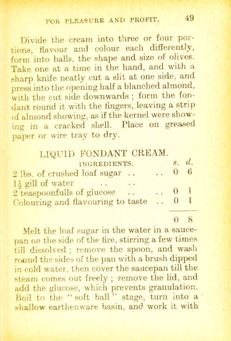 Divide the cream into three or four por- tions, Havour and colour each differently, form into balls, the shape and size of olives. Take one at a time in the hand, and with a sharp knife neatly cut a slit at one side, and press into the opening half a blanched almond, with the cut side downwards ; form the fon- dant round it with the fingers, leaving a strip of almond showing, as if the kernel were show- ing in a cracked shell. Place on greased paper or wire tray to dry. LIQUID FONDANT CREAM. INGREDIENTS. S. (I. 2 lbs. of cnislied loaf sugar . . ..06 1 J gill of water 2 teaspoonfulls of glucose . . ..01 Colouring and flavouring to tfuste . . 0 1 0 8 .Melt the loaf sugar in the water in a sauce- pan on the side of the fire, stirring a few times till dissolved ; remove the spoon, and wash round the sides of the pan with a brush dipped in cold water, then cover the saucepan till the steam com.es out freely ; remove the lid, and add the glucose, which prevents granulation. Boil to the “ soft ball ” stage, turn into a shallow earthenware basin, and work it with