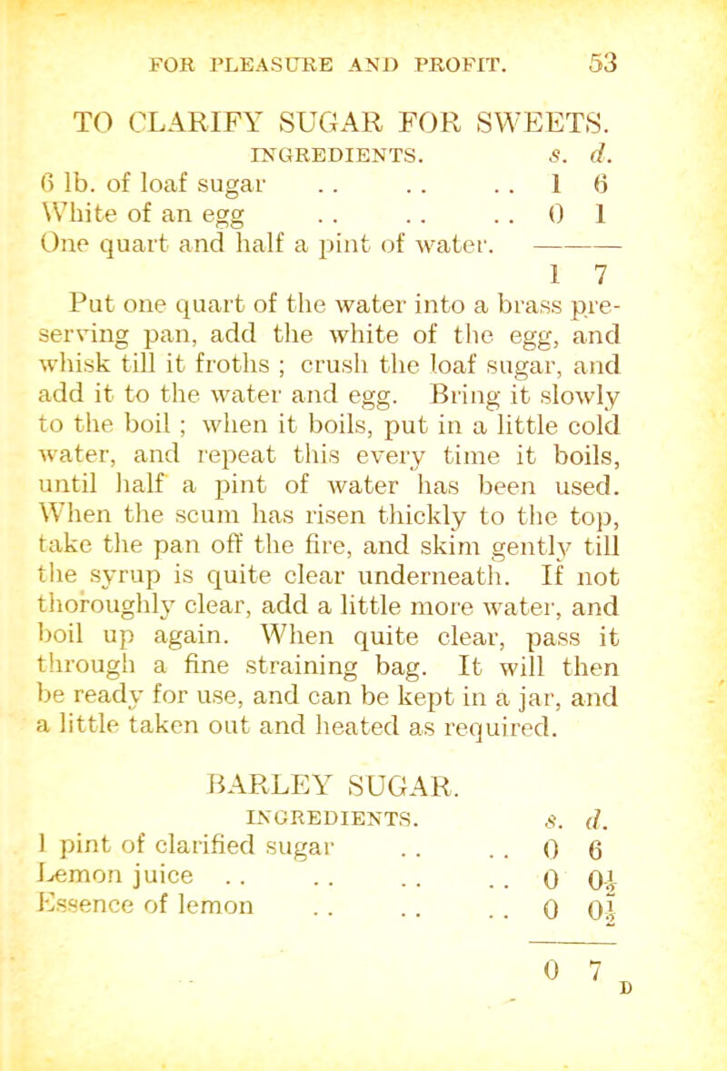 TO CLARIFY SUGAR FOR SWEETS. INGREDIENTS. S. d. fi lb. of loaf sugar .. . . . . 16 White of an egg . . . . ..01 One quart and half a pint of water. 1 7 Put one quart of the water into a brass pre- serving pan, add the white of the egg, and whisk tin it froths ; crush the loaf sugar, and add it to the water and egg. Bring it slowly to the boil ; when it boils, put in a little cold water, and repeat this every time it boils, until lialf a pint of water has been used. When the scum has risen thickly to the top, take the pan off the fire, and skim gently till the syrup is quite clear underneath. If not thoroughl}^ clear, add a little more water, and boil up again. When quite clear, pass it through a fine straining bag. It will then be ready for use, and can be kept in a jar, and a little taken out and heated as required. BARLEY SUGAR. INGREDIENTS. d. 1 pint of clarified sugar . 0 6 Ivcmon juice . 0 01 Essence of lemon . 0 ol