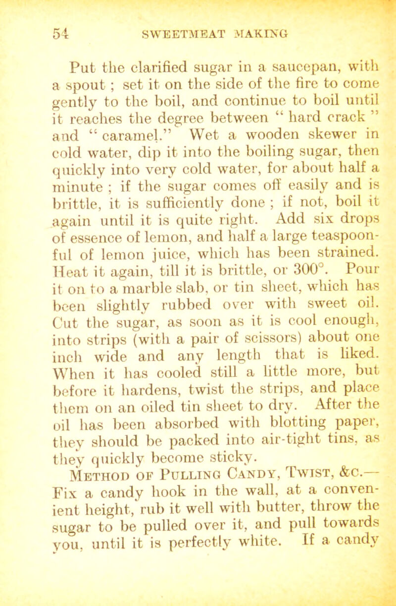 Put the clarified sugar in a saucepan, witli a spout; set it on the side of the fire to come gently to the boil, and continue to boil until it reaches the degree between “ hard crack ” and “ caramel.” Wet a wooden skewer in cold water, dip it into the boiling sugar, then quickly into very cold water, for about half a minute ; if the sugar comes oft' easily and is brittle, it is sufficiently done ; if not, boil it again until it is quite right. Add six drops of essence of lemon, and half a large teaspoon- ful of lemon juice, which has been strained. Heat it again, till it is brittle, or 300°. Pour it on to a marble slab, or tin sheet, which has been slightly rubbed over with sweet oil. Cut the sugar, as soon as it is cool enough, into strips (with a pair of scissors) about one inch wide and any length that is liked. When it has cooled still a little more, but before it hardens, twist the strips, and place them on an oiled tin sheet to dry. After the oil has been absorbed with blotting papei', they should be packed into air-tight tins, as they quickly become sticky. Method of Pulling Candy, Twist, &c. Fix a candy hook in the wall, at a conven- ient height, rub it well with butter, throw the sugar to be pulled over it, and pull towards you, until it is perfectly w'hite. If a candy