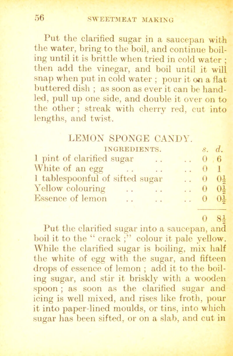 Put the clarified sugar in a saucepan with the water, bring to the boil, and continue boil- ing until it is brittle when tried in cold water ; then add the vinegar, and boil until it will snap when put in cold water ; pour it on a flat buttered dish ; as soon as ever it can be hand- led, pull up one side, and double it over on to the other ; streak wfith cherry red, cut into lengths, and twist. LEMON SPONGE CANDY. INGREDIENTS. .9. d. 1 pint of clarified sugar . . 0 6 White of an egg . . 0 1 1 tablespoonful of sifted sugar . . 0 Oh Yellow colouring . . 0 Qi hlssence of lemon .. 0 0 8i Put the clarified sugar into a saucepan, and boil it to the “ crack colour it pale yellow. While the clarified sugar is boiling, mix half the white of egg with the sugar, and fifteen drops of essence of lemon ; add it to the boil- ing sugar, and stir it briskl}^ with a wooden spoon ; as soon as the clarified sugar and icing is well mixed, and rises like froth, pour it into paper-lined moulds, or tins, into which sugar has been sifted, or on a slab, and cut in