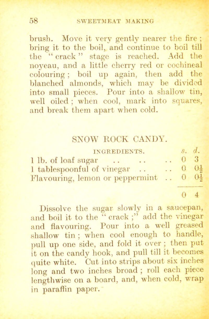 brusli. Move it very gently nearer the fire ; bring it to the boil, and continue to boil till the “ crack ” stage is reached. Add the noj^eau, and a little cherry red or cochineal colouring ; boil up again, then add the blanched almonds, which may be dividc'd into small pieces. Pour into a shallow tin, well oiled ; when cool, mark into squares, and break them apart when cold. SNOW ROCK CANDY. INGREDIENTS. S. (I. 1 lb. of loaf sugar . . . . ..03 1 tablespoonful of vinegar . . . . 0 l^davouring, lemon or peppermint . . 0 0^ 0 4 Dissolve the sugar slowly in a saucepan, and boil it to the “ crack add the vinegar and flavouring. Pour into a well greased shallow tin ; when cool enough to handle, pull up one side, and fold it over ; then put it on the candy hook, and pull till it becomes quite white. Cut into strips about six inches long and two inches broad ; roll each piece lengthwise on a board, and, when cold, wrap in paraffin paper.