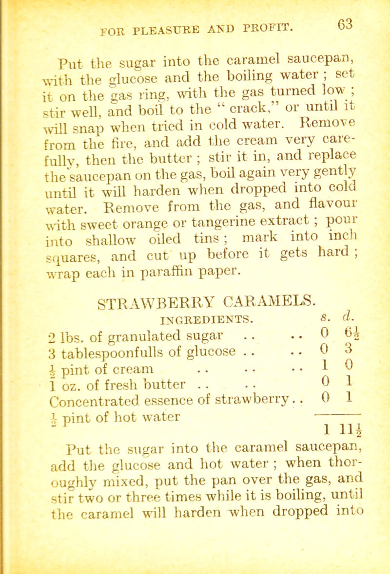 Put the sugar into the caramel saucepan, with the glucose and the boiling water ; set it on the gas ring, -with the gas turned low ; stir well, and boil to the “ crack,” or until it wdll snap when tried in cold water. Remove from the fire, and add the cream very care- fully, then the butter ; stir it in, and replace the saucepan on the gas, boil again veiy gently until it w'ill harden wdien dropped into cold water. Remove from the gas, and flavour M-ith sweet orange or tangerine extract ; pour into shallow- oiled tins; mark into inch squares, and cut up before it gets hard ; wrap each in paraffin paper. STRAWBERRY CARAMELS. INGREDIENTS. S. 2 lbs. of granulated sugar .. .. 0 3 tablespoonfulls of glucose .. . • 0 \ pint of cream .. • - .. 1 i oz. of fresh butter . . . . 0 Concentrated essence of straw'berry.. 0 .1 pint of hot water d. 6i- 3 0 1 1 lU Put t!ie sugar into the caramel saucepan, add the glucose and hot water ; when thor- oughly mixed, put the pan over the gas, and stir two or three times while it is boiling, until the caramel will harden when dropped into