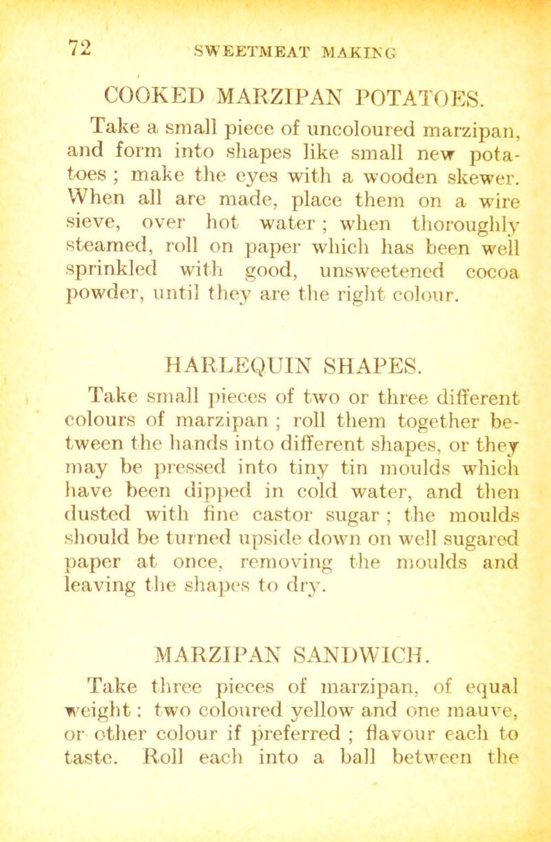 COOKED MARZIPAN POTATOES. Take a small piece of uncoloured marzipan, and form into shapes like small nevr pota- toes ; make the eyes with a wooden skewer. When all are made, place them on a wire sieve, over hot water; when thoroughly steamed, roll on paper which has been well sprinkled with good, unsweetened cocoa powder, until they are the right colour. HARLEQUIN SHAPES. Take small pieces of two or three different colours of marzipan ; roll them together be- tween the hands into different shapes, or they may be picssed into tiny tin moulds which have been dipped in cold water, and then dusted with fine castor sugar ; the moulds should be turned upside down on well sugared paper at once, removing the moulds and leaving the shapes to dr}-. MARZIPAN SANDWICH. Take three pieces of marzipan, of erjual weight: two coloured yellow and one mauve, or other colour if preferred ; flavour each to taste. Roll each into a ball between the