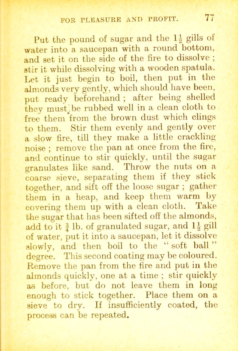 Put the pound of sugai- and the 1|- gills of water into a saucepan with a round bottom, and set it on the side of the fire to dissolve ; stir it while dissolving with a wooden spatula. Let it just begin to boil, then put in the almonds very gently, wliicli should have been, put ready lieforeliand ; after being shelled they musL.be rubbed well in a clean cloth to free thein*from the brown dust which clings to them. Stir them evenly and gently over a slow fire, till they make a little crackling noise ; remove the pan at once from the fire, and continue to stir quickly, until the sugar granulates like sand. Throw the nuts on a coarse sieve, separating them if tliey stick together, and sift off the loose sugar ; gather them in a heap, and keep them warm by covering them up with a clean cloth. Take the sugar that has been sifted off the almonds, add to it I lb. of granulated sugar, and 1| gill of water, put it into a saucepan, let it dissolve slowly, and then boil to tlie “ soft ball ” degree. This second coating may be coloured. Remove the pan from the fire and put in the almonds quickly, one at a time ; stir quickly as before, but do not leave them in long enough to stick together. Place them on a sieve to dry. If insufficiently coated, the proce.ss can be repeated.