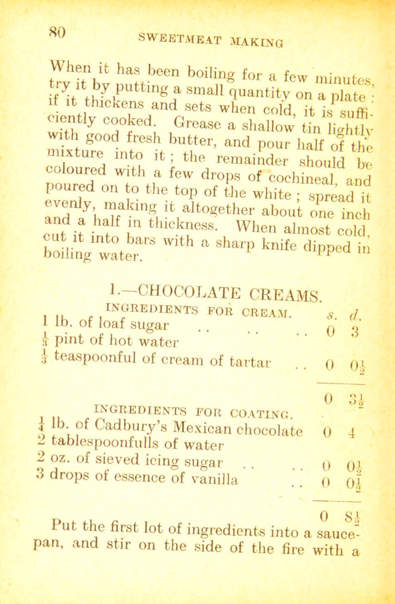 SWEETMEAT MAKING hen it has been boiling for a few minutes tiy It by putting a small quantity on a plate ’ 1 thickens and sets when cold, it is suffi oiently cooked. Grease a shallow tin hVhtlv ^th good fresh butter, and pour half Tth*' ixture into it; the remainder should be coloured with a few drops of cochineal and poured on to the top of the white ; spr^^^ it altogether about o'nelh and a half m thickness. When almost cold To linV water   1.—CHOCOLATE CREAMS. INGREDIENT.S FOR CREAM. 1 lb. of loaf sugar li pint of hot water j teaspoonful of cream of tartar d. 0 3 0 OA INGREDIENT.S FOR CO.\TING. 1 of Cadbury’s Mexican chocolate 0 4 2 tablespooiifulls of water 2 oz. of sieved icing sugar . . .0 Qi 3 drops of e.s,sence of vanilla . . o o.| 0 8.' Put the first lot of ingredients into a sauce- pan, and stir on the side of the fire with a