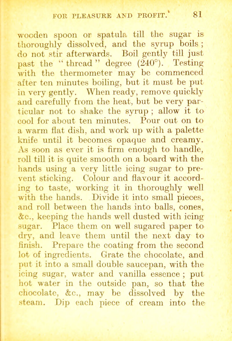 wooden spoon or spatula till the sugar is thoroughly dissolved, and the syrup boils ; do not stir afterwards. Boil gently till just past the “ thread ” degree (240°). Te.sting with the thermometer may be commenced after ten minutes boiling, but it must be put in very gently. When ready, remove quickty and carefully from the heat, but be very par- ticular not to shake the syrup ; allow it to cool for about ten minutes. Pour out on to a warm flat dish, and work up with a palette knife until it becomes opaque and creamy. As soon as ever it is firm enough to handle, roll till it is quite smooth on a board with the hands using a very little icing sugar to pre- vent sticking. Colour and flavour it accord- ing to taste, working it in thoroughly well with the hands. Divide it into small pieces, and roll between the hands into balls, cones, &c., keeping the hands well dusted with icing sugar. Place them on well sugared paper to dry, and leave them until the next day to finish. Prepare the coating from the second lot of ingredients. Grate the chocolate, and put it into a small double saucepan, wdth the icing sugar, water and vanilla essence ; put hot water in the outside pan, so that the chocolate, &c., may be dissolved by the •steam. Dip each piece of cream into the