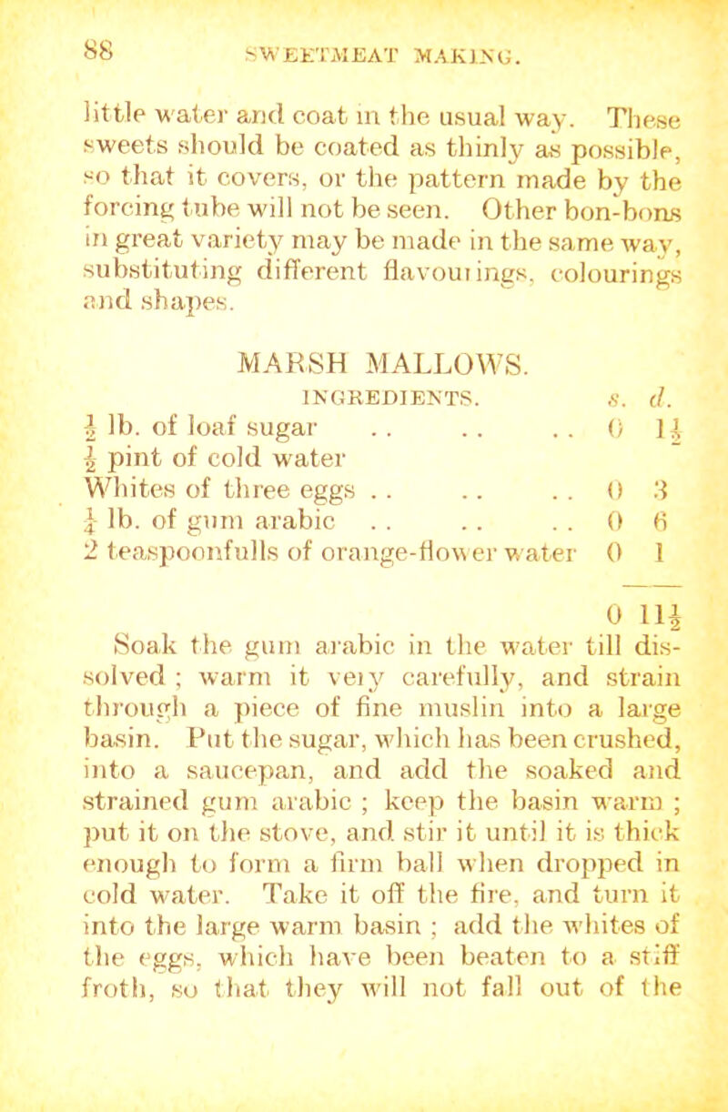 little M'ater and coat in the usual way. Tliese sweets should be coated as thinly as possible, so that it covers, or the pattern made by the forcing t ube will not be seen. Other bon-bons in great variety may be made in the same way, substituting different flavouiings, colourings and shapes. 2 teaspoonfulls of orange-tlo\\ er water 0 1 Soak the gum aiabic in the water till dis- solved ; warm it veij'^ carefully, and strain through a piece of fine muslin into a large basin. Put the sugar, which has been crushed, into a saucepan, and add the soaked and .strained gum aiabic ; keep the basin warm ; put it on tlie stove, and stir it until it is thick enough to form a firm ball when dropped in cold water. Take it off the fire, and turn it into the large warm basin ; add the whites of the eggs, which have been beaten to a stiff' froth, so tliat they will not fall out of the MAKSH MALLOWS. i lb. of loaf sugar ^ pint of cold water Whites of three eggs .. INGREDIENTS. 0 8