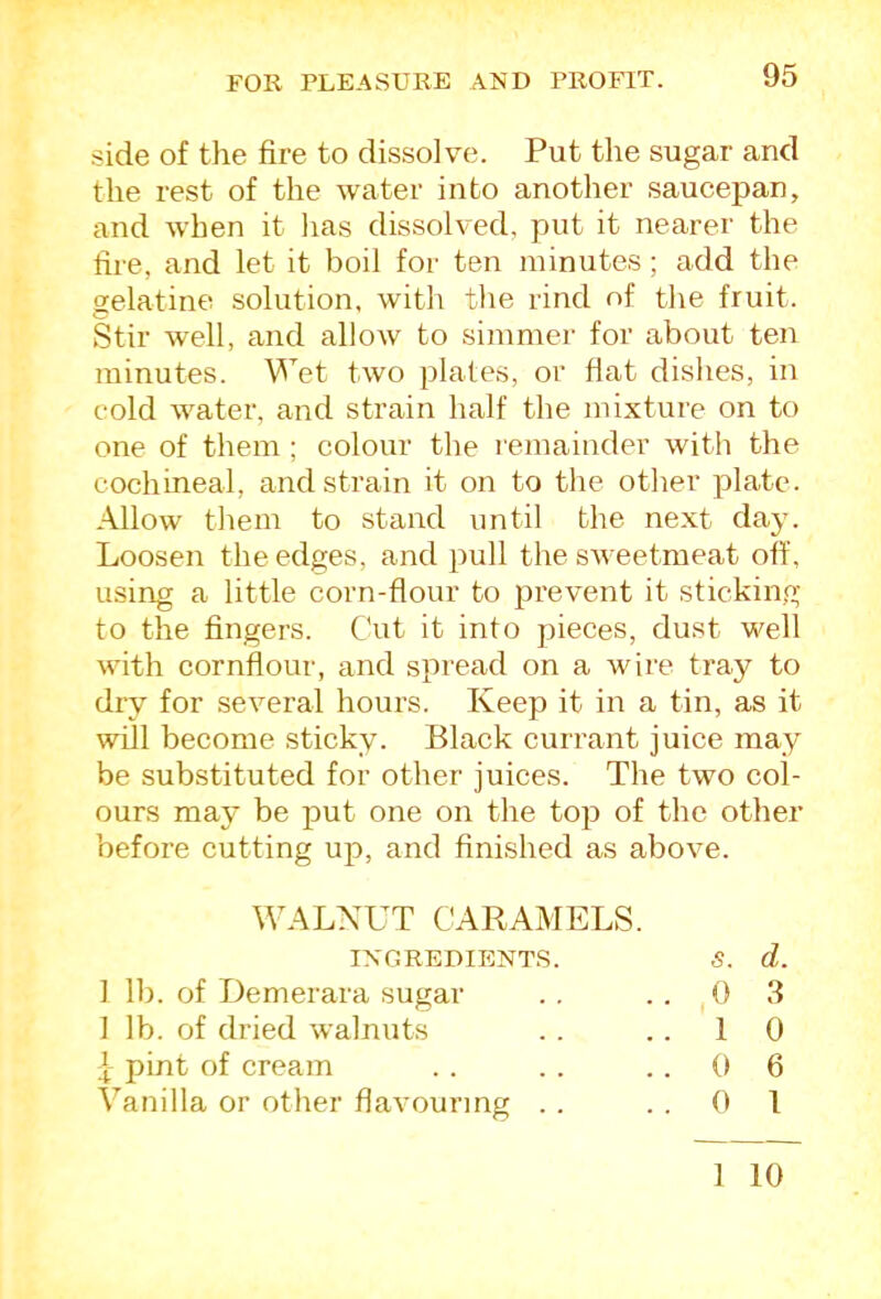 side of the fire to dissolve. Put the sugar and the rest of the water into another saucepan, and when it lias dissolved, put it nearer the fire, and let it boil for ten minutes; add the gelatine solution, with the rind of the fruit. Stir well, and allow to simmer for about ten minutes. Wet two plates, or flat dishes, in cold water, and strain half the mixture on to one of them ; colour the remainder with the cochineal, and strain it on to the other plate. Allow them to stand until the next day. Loosen the edges, and ]iull the siveetmeat off, using a little corn-flour to prevent it sticking to the fingers. Cut it into pieces, dust well with cornflour, and spread on a wire tray to dry for several hours. Keep it in a tin, as it will become sticky. Black currant juice may be substituted for other juices. The two col- ours may be jiut one on the top of the other before cutting up, and finished as above. WALNUT CARAMELS. 1 lb. of Demerara sugar I lb. of dried walnuts pint of cream Vanilla or other flavouring INGREDIENTS. s. d. 0 3 1 0 0 6 0 1 1 10