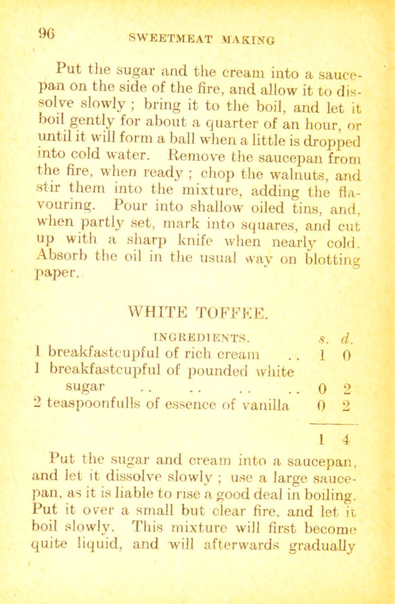 9G Put the sugar and the cream into a sauce- pan on the side of the fire, and allow it to dis- solve slowly ; bring it to the boil, and let it boil gently for about a cjuarter of an hour, or until it will form a ball when a little is dropped into cold water. Remov'e the saucej^an from the fire, when ready ; chop the walnuts, and stir them into the mixture, adding the fla- vouring. Pour into shallow oiled tins, and, when partly set, mark into squares, and cut up with a sharp knife when nearly cold. Absorb the oil in the usual way on blotting paper. ‘ ^ WHITE TOFFEE. INGREDTENT.S. ,9. d. 1 breakfastcupful of rich cream . . 10 ] breakfastcupful of pounded white sugar . . .. ., ..02 2 teaspoon fulls of essence of vanilla 0 2 I 4 Put the sugar and cream into a saucepan, and let it dissolve slowly ; use a large sauce- pan, as it is liable to rise a good deal in boiling. J^ut it over a small but clear fire, and let it boil slowly. Tliis mixture will first become quite liquid, and whll afterwards gradually