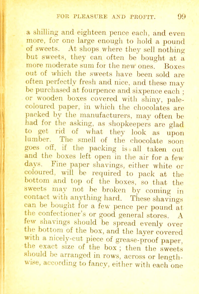 a shilling and eighteen pence each, and even more, for one large enough to hold a pound of sweets. At shops where tlie^^ sell nothing but sweets, they can often be bought at a more moderate sum for tlie new ones. Boxe.s out of which tlie sweets have been sold are often perfectly fresh and nice, and these may be purchased at fourpence and sixpence each ; or wooden boxes covered with shiny, pale- coloured paper, in which tlie chocolkes are packed by the manufacturers, may often be had for the asking, as shojikeepers are glad to get rid of what they look as upon lumber. The smell of the chocolate soon goes off, if the packing is all taken out and the boxes left open in the air for a few days. Fine paper shavings, either wdrite or coloured, will be required to jiack at the bottom and top of the boxes, so that the sweets may not be broken by coming in contact with anything hard. Tliese shavings can be bought for a fev\- pence per pound at the confectioner’s or good general stores. A few shavings should be sjiread evenly over the bottom of the box, and the layer covered with a nicely-cut piece of grease-proof paper, the exact size of the box ; then the sweets should be arranged in rows, across or lenutli- wise, according to fancy, either with each'one