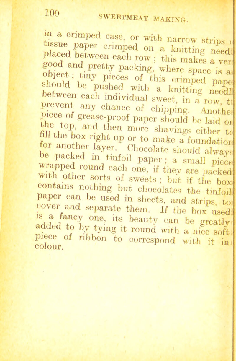 JOO SWEETMEAT MAKLXG. in a cri,„),ed case, or with narrow strips „ tissue paper crimped on a knitting need mod’'* i tliis makli a vet oWelit ^ packing, wliere space is a 1 pieces of tliis crimped nat>f should be puslied witli a knitting needi 1 - It any cliaiace of cJiipping. Anothe piece of grease-proof paper sJiould be laid oi shavings either t< ffl t he box right up or to make ahiundaL, he rt a'’ should alwayi be packed m tinfoil paper: a small piei wdlwH s. if tl'sy are packed ith other sorts of sweets ; but if the box- contains nothing but chocolates tlie tinfoil paper can be used in sheets, and strips to cover and separate them. If the box used IS a fancy one, its beauty can be greatly added to by tying it round witli a nice soft colour to correspond with it in