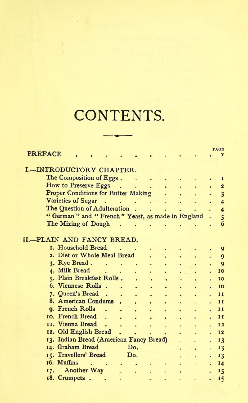 CONTENTS. FA OH PREFACE . v I.—INTRODUCTORY CHAPTER. The Composition of Eggs ........ i How to Preserve Eggs .2 Proper Conditions for Butter Making Varieties of Sugar . The Question of Adulteration “ German ” and “ French” Yeast, as made in England The Mixing of Dough II.—PLAIN AND FANCY BREAD. 1. Household Bread 2. Diet or Whole Meal Bread 3. Rye Bread .... 4. Milk Bread ........ 10 5. Plain Breakfast Rolls 10 6. Viennese Rolls 10 8. American Condums . . „ . . .11 9. French Rolls 11 10. French Bread .11 11. Vienna Bread 12 12. Old English Bread ....... 12 13. Indian Bread (American Fancy Bread) . .13 14. Graham Bread Do. . , .13 15. Travellers’ Bread Do. . . . 13 16. Muffins ........ 14 17. Another Way ....... 15 18. Crumpets ... 15 vo vO vO Cv Ln -P-* Os)