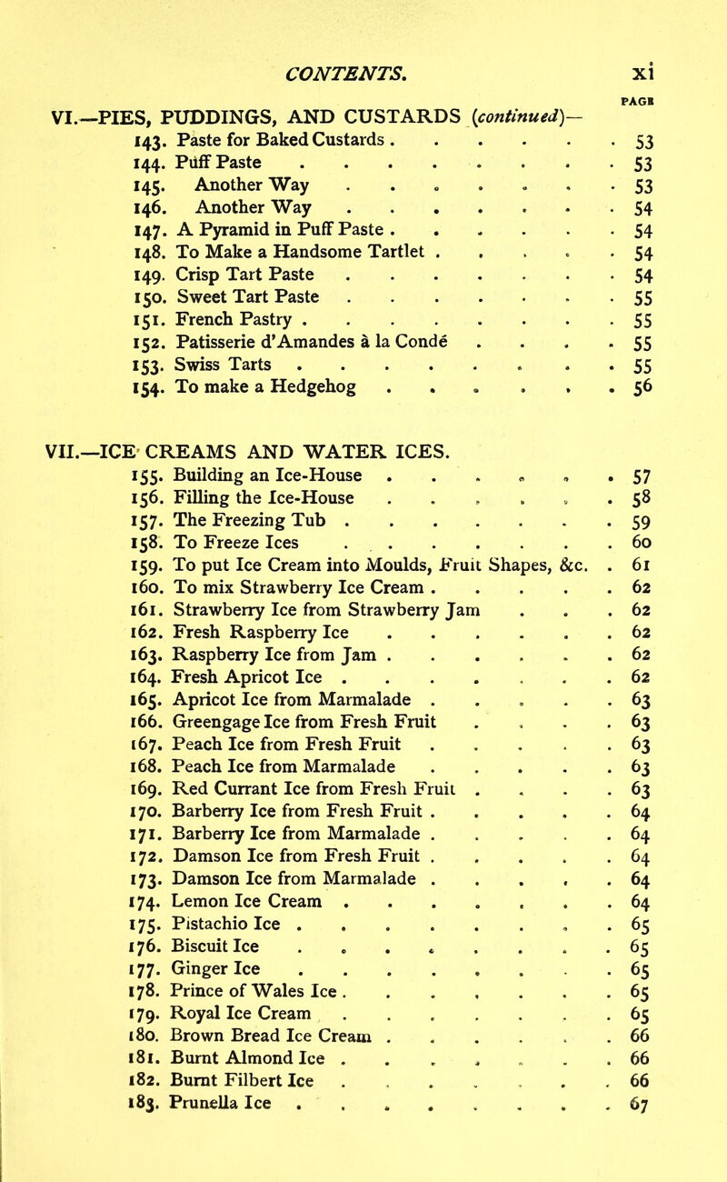 VI — PIES, PUDDINGS, AND CUSTARDS {continued)— 143. Paste for Baked Custards 144. Puff Paste . 145. Another Way ...... 146. Another Way 147. A Pyramid in Puff Paste 148. To Make a Handsome Tartlet .... 149. Crisp Tart Paste ...... 150. Sweet Tart Paste 151. French Pastry 152. Patisserie d’Amandes a la Conde 153. Swiss Tarts 154. To make a Hedgehog ..... VII.—ICE CREAMS AND WATER ICES. 155. Building an Ice-House 156. Filling the Ice-House ....... 157. The Freezing Tub 158. To Freeze Ices 159. To put Ice Cream into Moulds, Fruit Shapes, &c. . 160. To mix Strawberry Ice Cream 161. Strawberry Ice from Strawberry Jam 162. Fresh Raspberry Ice 163. Raspberry Ice from Jam 164. Fresh Apricot Ice 165. Apricot Ice from Marmalade ..... 166. Greengage Ice from Fresh Fruit .... 167. Peach Ice from Fresh Fruit 168. Peach Ice from Marmalade 169. Red Currant Ice from Fresh Fruit .... 170. Barberry Ice from Fresh Fruit 171. Barberry Ice from Marmalade ..... 172. Damson Ice from Fresh Fruit 173. Damson Ice from Marmalade . 174. Lemon Ice Cream ....... 175. Pistachio Ice ........ 176. Biscuit Ice ........ 177. Ginger Ice ........ 178. Prince of Wales Ice 179. Royal Ice Cream ....... 180. Brown Bread Ice Cream ...... 181. Burnt Almond Ice ...... 182. Burnt Filbert Ice ....... 183. Prunella Ice PAGE 53 53 53 54 54 54 54 55 55 55 55 56 57 58 59 60 61 62 62 62 62 62 63 63 63 63 63 64 64 64 64 64 65 65 65 65 65 66 66 66 67