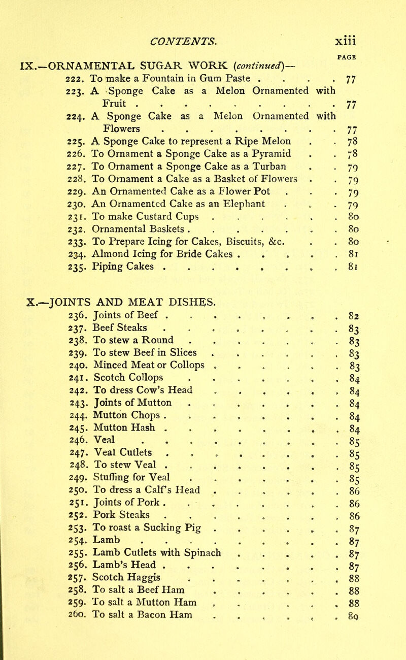 IX.—ORNAMENTAL SUGAR WORK (continued)— 222. To make a Fountain in Gum Paste . . . .77 223. A Sponge Cake as a Melon Ornamented with Fruit 77 224. A Sponge Cake as a Melon Ornamented with Flowers 77 225. A Sponge Cake to represent a Ripe Melon . . 78 226. To Ornament a Sponge Cake as a Pyramid . . 78 227. To Ornament a Sponge Cake as a Turban . . 79 228. To Ornament a Cake as a Basket of Flowers . , 79 229. An Ornamented Cake as a Flow'er Pot . . -79 230. An Ornamented Cake as an Elephant . - 79 231. To make Custard Cups 80 232. Ornamental Baskets . . 80 233. To Prepare Icing for Cakes, Biscuits, &c. . . 80 234. Almond Icing for Bride Cakes . . » . .81 235. Piping Cakes 81 X.—JOINTS AND MEAT DISHES. 236. Joints of Beef 82 237. Beef Steaks , , 83 238. To stew a Round ....... 83 239. To stew Beef in Slices ...... 83 240. Minced Meat or Collops ...... 83 241. Scotch Collops ....... 84 242. To dress Cow’s Head ,84 243. Joints of Mutton . 84 244. Mutton Chops ........ 84 245. Mutton Hash 84 246. Veal ......... 85 247. Veal Cutlets ........ 85 248. To stew Veal 85 249. Stuffing for Veal . 85 250. To dress a Calf’s Head 86 251. Joints of Pork , 86 252. Pork Steaks ........ 86 253. To roast a Sucking Pig ...... 87 254. Lamb 87 255. Lamb Cutlets with Spinach 87 256. Lamb’s Head ........ 87 257. Scotch Haggis ....... 88 258. To salt a Beef Ham ...... 88 259. To salt a Mutton Ham , ... 88 260. To salt a Bacon Ham t , 8q