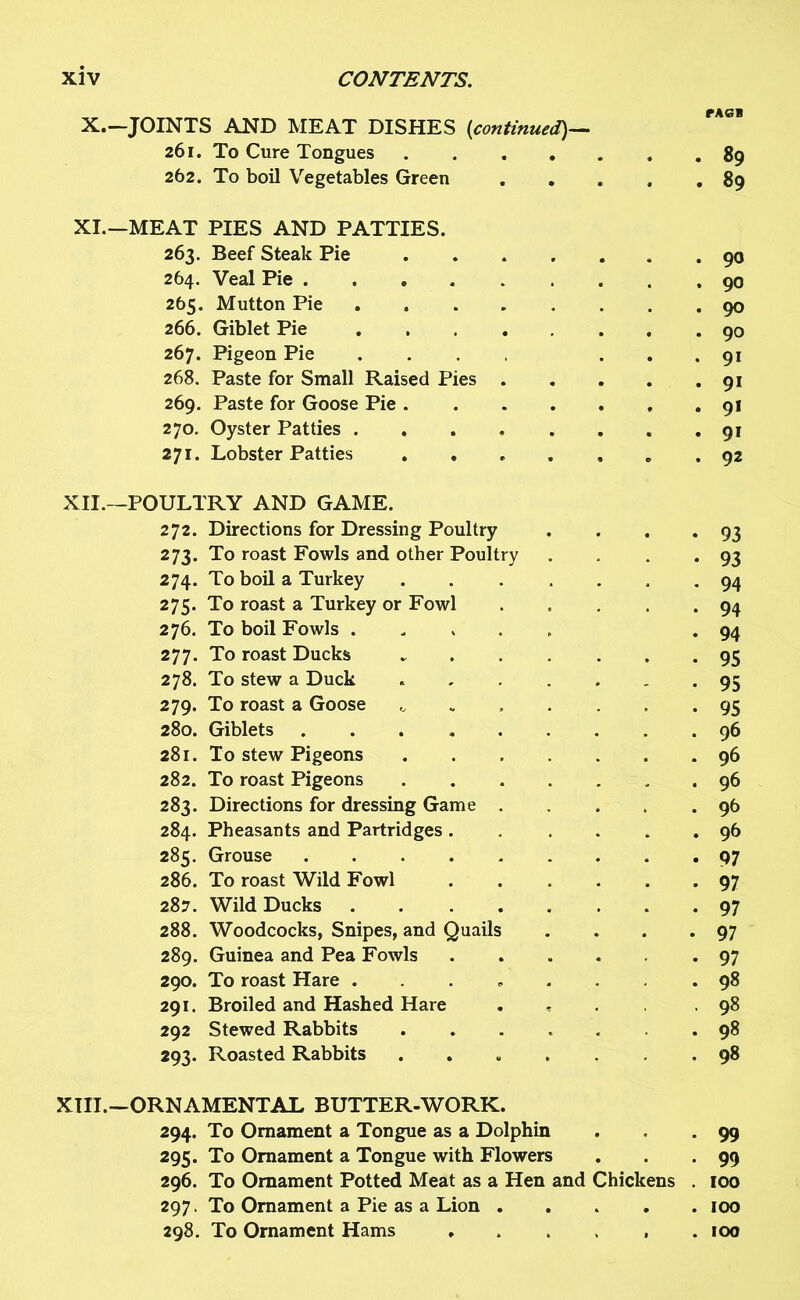 X. —JOINTS AND MEAT DISHES (continued)— 261. To Cure Tongues .... 262. To boil Vegetables Green XI. —MEAT PIES AND PATTIES. 263. Beef Steak Pie .... 264. Veal Pie ...... 265. Mutton Pie 266. Giblet Pie 267. Pigeon Pie .... 268. Paste for Small Raised Pies . 269. Paste for Goose Pie .... 270. Oyster Patties 271. Lobster Patties 92 XII. —POULTRY AND GAME. 272. Directions for Dressing Poultry . . . .93 273. To roast Fowls and other Poultry . . . .93 274. To boil a Turkey 94 275. To roast a Turkey or Fowl . . . . .94 276. To boil Fowls ..... .94 277. To roast Ducks ....... 95 278. To stew a Duck ....... 95 279. To roast a Goose ^ 95 280. Giblets 96 281. To stew Pigeons 96 282. To roast Pigeons 96 283. Directions for dressing Game 96 284. Pheasants and Partridges . .... 96 285. Grouse 97 286. To roast Wild Fowl 97 287. Wild Ducks 97 288. Woodcocks, Snipes, and Quails . . . -97 289. Guinea and Pea Fowls ...... 97 290. To roast Hare ....... 98 291. Broiled and Hashed Hare .... .98 292 Stewed Rabbits ...... 98 293. Roasted Rabbits ....... 98 XIII. —ORNAMENTAL BUTTER-WORK. 294. To Ornament a Tongue as a Dolphin . . .99 295. To Ornament a Tongue with Flowers . . -99 296. To Ornament Potted Meat as a Hen and Chickens . 100 297. To Ornament a Pie as a Lion 100 298. To Ornament Hams . . . , .100 tag* . . 89 . . 89 . 90 . 90 . 90 . 90 . 91 • 91 . 91