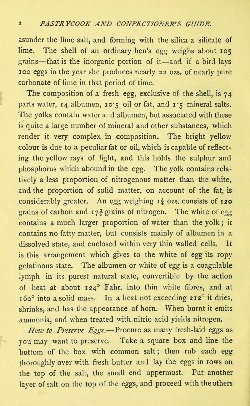 asunder the lime salt, and forming with the silica a silicate of lime. The shell of an ordinary hen’s egg weighs about 105 grains—that is the inorganic portion of it—and if a bird lays 100 eggs in the year she produces nearly 22 ozs. of nearly pure carbonate of lime in that period of time. The composition of a fresh egg, exclusive of the shell, is 74 parts water, 14 albumen, 10*5 oil or fat, and 1*5 mineral salts. The yolks contain water and albumen, but associated with these is quite a large number of mineral and other substances, which render it very complex in composition. The bright yellow colour is due to a peculiar fat or oil, which is capable of reflect- ing the yellow rays of light, and this holds the sulphur and phosphorus which abound in the egg. The yolk contains rela- tively a less proportion of nitrogenous matter than the white, and the proportion of solid matter, on account of the fat, is considerably greater. An egg weighing if ozs. consists of 120 grains of carbon and 17! grains of nitrogen. The white of egg contains a much larger proportion of water than the yolk; it contains no fatty matter, but consists mainly of albumen in a dissolved state, and enclosed within very thin walled cells. It is this arrangement which gives to the white of egg its ropy gelatinous state. The albumen or white of egg is a coagulable lymph in its purest natural state, convertible by the action of heat at about 1240 Fahr. into thin white fibres, and at 1600 into a solid mass. In a heat not exceeding 2120 it dries, shrinks, and has the appearance of horn. When burnt it emits ammonia, and when treated with nitric acid yields nitrogen. Bow to Preserve Eggs.—Procure as many fresh-laid eggs as you may want to preserve. Take a square box and line the bottom of the box with common salt; then rub each egg thoroughly over with fresh butter and lay the eggs in rows on the top of the salt, the small end uppermost. Put another layer of salt on the top of the eggs, and proceed with the others