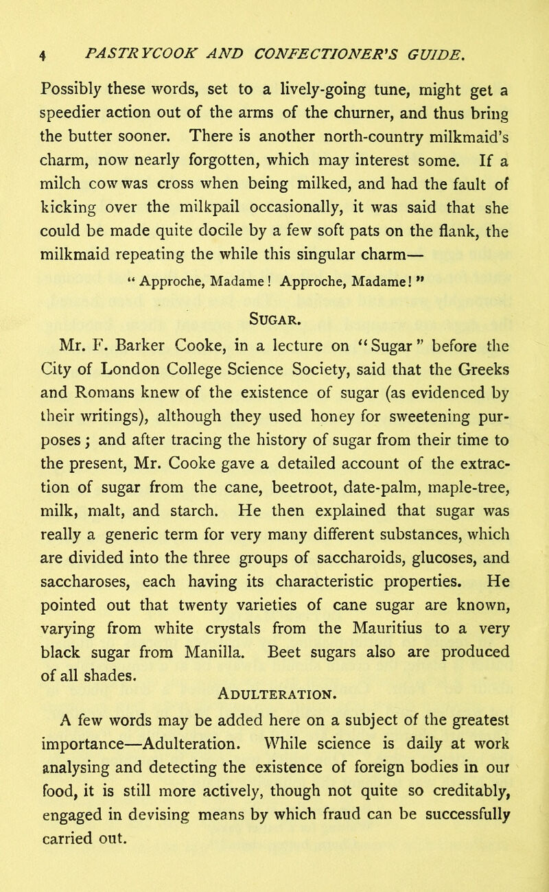 Possibly these words, set to a lively-going tune, might get a speedier action out of the arms of the churner, and thus bring the butter sooner. There is another north-country milkmaid’s charm, now nearly forgotten, which may interest some. If a milch cow was cross when being milked, and had the fault of kicking over the milkpail occasionally, it was said that she could be made quite docile by a few soft pats on the flank, the milkmaid repeating the while this singular charm— “ Approche, Madame ! Approche, Madame! ” Sugar. Mr. F. Barker Cooke, in a lecture on 11 Sugar” before the City of London College Science Society, said that the Greeks and Romans knew of the existence of sugar (as evidenced by their writings), although they used honey for sweetening pur- poses ; and after tracing the history of sugar from their time to the present, Mr. Cooke gave a detailed account of the extrac- tion of sugar from the cane, beetroot, date-palm, maple-tree, milk, malt, and starch. He then explained that sugar was really a generic term for very many different substances, which are divided into the three groups of saccharoids, glucoses, and saccharoses, each having its characteristic properties. He pointed out that twenty varieties of cane sugar are known, varying from white crystals from the Mauritius to a very black sugar from Manilla. Beet sugars also are produced of all shades. Adulteration. A few words may be added here on a subject of the greatest importance—Adulteration. While science is daily at work analysing and detecting the existence of foreign bodies in our food, it is still more actively, though not quite so creditably, engaged in devising means by which fraud can be successfully carried out.