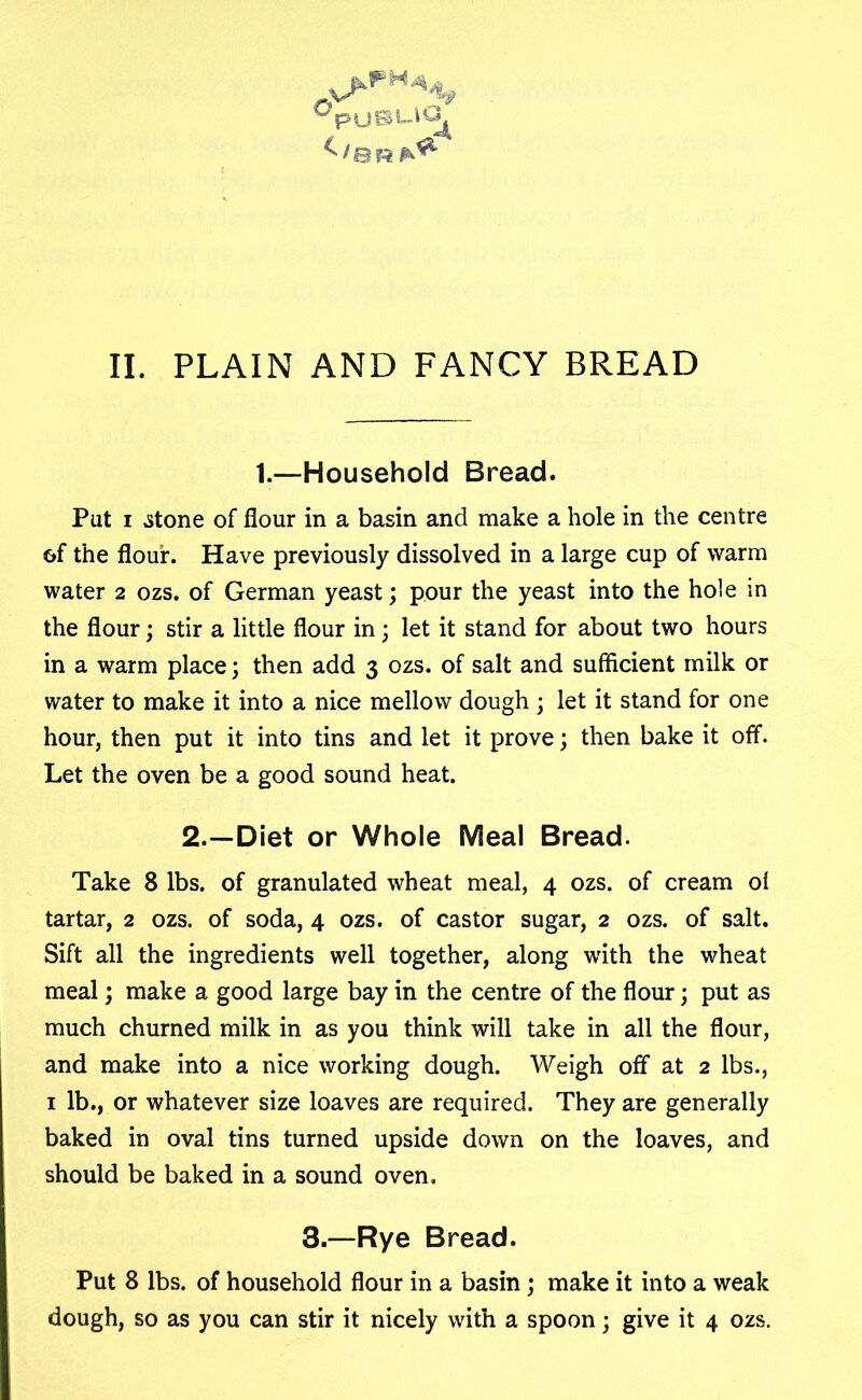 Jp uBL-iCJ^ II. PLAIN AND FANCY BREAD 1.—Household Bread. Pat i .stone of flour in a basin and make a hole in the centre of the flour. Have previously dissolved in a large cup of warm water 2 ozs. of German yeast3 pour the yeast into the hole in the flour; stir a little flour in 3 let it stand for about two hours in a warm place 3 then add 3 ozs. of salt and sufficient milk or water to make it into a nice mellow dough 3 let it stand for one hour, then put it into tins and let it prove 3 then bake it off. Let the oven be a good sound heat. 2.—Diet or Whole Meal Bread. Take 8 lbs. of granulated wheat meal, 4 ozs. of cream oi tartar, 2 ozs. of soda, 4 ozs. of castor sugar, 2 ozs. of salt. Sift all the ingredients well together, along with the wheat meal 3 make a good large bay in the centre of the flour 3 put as much churned milk in as you think will take in all the flour, and make into a nice working dough. Weigh off at 2 lbs., 1 lb., or whatever size loaves are required. They are generally baked in oval tins turned upside down on the loaves, and should be baked in a sound oven, 3.—Rye Bread. Put 8 lbs. of household flour in a basin 3 make it into a weak dough, so as you can stir it nicely with a spoon 3 give it 4 ozs.